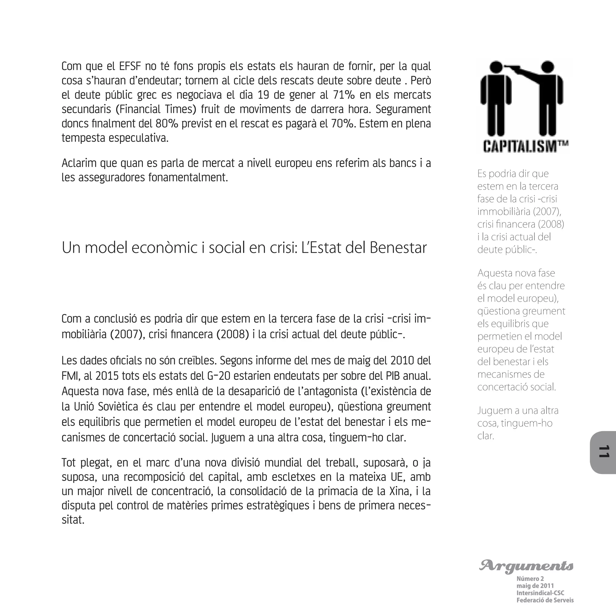 Arguments
Número 2
maig de 2011
Intersindical-CSC
Federació de Serveis 11
Com que el EFSF no té fons propis els estats els hauran de fornir, per la qual
cosa s’hauran d’endeutar; tornem al cicle dels rescats deute sobre deute . Però
el deute públic grec es negociava el dia 19 de gener al 71% en els mercats
secundaris (Financial Times) fruit de moviments de darrera hora. Segurament
doncs finalment del 80% previst en el rescat es pagarà el 70%. Estem en plena
tempesta especulativa.
Aclarim que quan es parla de mercat a nivell europeu ens referim als bancs i a
les asseguradores fonamentalment.
Un model econòmic i social en crisi: L’Estat del Benestar
Com a conclusió es podria dir que estem en la tercera fase de la crisi -crisi im-
mobiliària (2007), crisi financera (2008) i la crisi actual del deute públic-.
Les dades oficials no són creïbles. Segons informe del mes de maig del 2010 del
FMI, al 2015 tots els estats del G-20 estarien endeutats per sobre del PIB anual.
Aquesta nova fase, més enllà de la desaparició de l’antagonista (l’existència de
la Unió Soviètica és clau per entendre el model europeu), qüestiona greument
els equilibris que permetien el model europeu de l’estat del benestar i els me-
canismes de concertació social. Juguem a una altra cosa, tinguem-ho clar.
Tot plegat, en el marc d’una nova divisió mundial del treball, suposarà, o ja
suposa, una recomposició del capital, amb escletxes en la mateixa UE, amb
un major nivell de concentració, la consolidació de la primacia de la Xina, i la
disputa pel control de matèries primes estratègiques i bens de primera neces-
sitat.
Es podria dir que
estem en la tercera
fase de la crisi -crisi
immobiliària (2007),
crisi financera (2008)
i la crisi actual del
deute públic-.
Aquesta nova fase
és clau per entendre
el model europeu),
qüestiona greument
els equilibris que
permetien el model
europeu de l’estat
del benestar i els
mecanismes de
concertació social.
Juguem a una altra
cosa, tinguem-ho
clar.
 