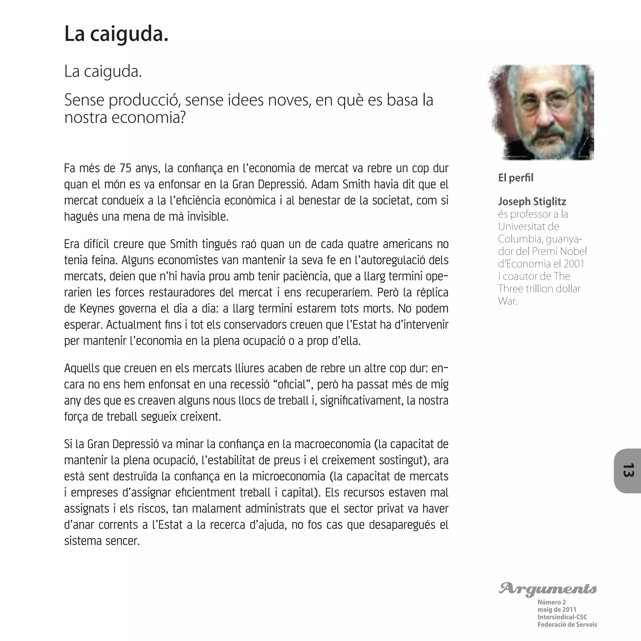Arguments
Número 2
maig de 2011
Intersindical-CSC
Federació de Serveis 13
Fa més de 75 anys, la confiança en l’economia de mercat va rebre un cop dur
quan el món es va enfonsar en la Gran Depressió. Adam Smith havia dit que el
mercat condueix a la l’eficiència econòmica i al benestar de la societat, com si
hagués una mena de mà invisible.
Era difícil creure que Smith tingués raó quan un de cada quatre americans no
tenia feina. Alguns economistes van mantenir la seva fe en l’autoregulació dels
mercats, deien que n’hi havia prou amb tenir paciència, que a llarg termini ope-
rarien les forces restauradores del mercat i ens recuperaríem. Però la rèplica
de Keynes governa el dia a dia: a llarg termini estarem tots morts. No podem
esperar. Actualment fins i tot els conservadors creuen que l’Estat ha d’intervenir
per mantenir l’economia en la plena ocupació o a prop d’ella.
Aquells que creuen en els mercats lliures acaben de rebre un altre cop dur: en-
cara no ens hem enfonsat en una recessió “oficial”, però ha passat més de mig
any des que es creaven alguns nous llocs de treball i, significativament, la nostra
força de treball segueix creixent.
Si la Gran Depressió va minar la confiança en la macroeconomia (la capacitat de
mantenir la plena ocupació, l’estabilitat de preus i el creixement sostingut), ara
està sent destruïda la confiança en la microeconomia (la capacitat de mercats
i empreses d’assignar eficientment treball i capital). Els recursos estaven mal
assignats i els riscos, tan malament administrats que el sector privat va haver
d’anar corrents a l’Estat a la recerca d’ajuda, no fos cas que desaparegués el
sistema sencer.
La caiguda.
La caiguda.
Sense producció, sense idees noves, en què es basa la
nostra economia?
El perfil
Joseph Stiglitz
és professor a la
Universitat de
Columbia, guanya-
dor del Premi Nobel
d’Economia el 2001
i coautor de The
Three trillion dollar
War.
 
