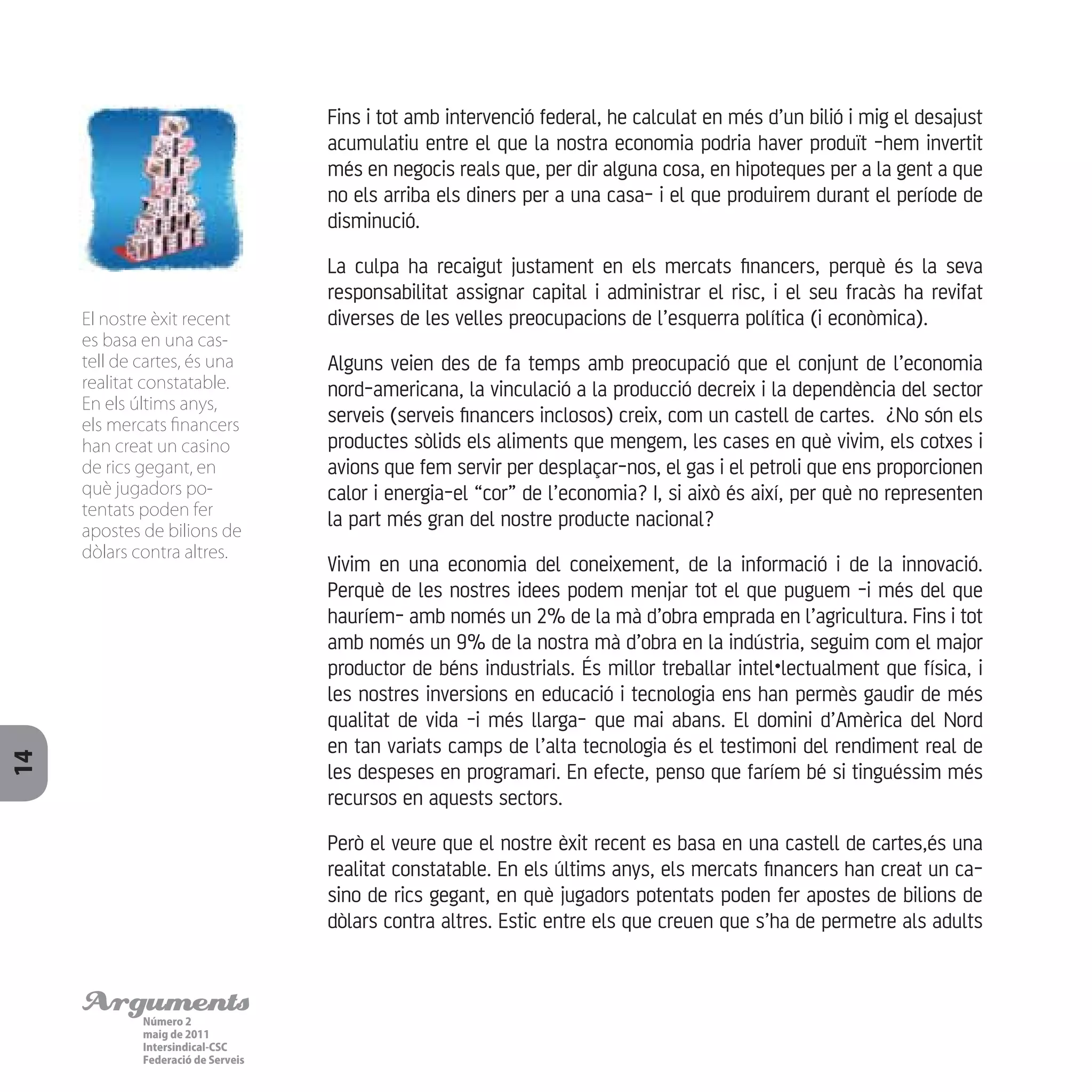 ArgumentsNúmero 2
maig de 2011
Intersindical-CSC
Federació de Serveis
14
Fins i tot amb intervenció federal, he calculat en més d’un bilió i mig el desajust
acumulatiu entre el que la nostra economia podria haver produït -hem invertit
més en negocis reals que, per dir alguna cosa, en hipoteques per a la gent a que
no els arriba els diners per a una casa- i el que produirem durant el període de
disminució.
La culpa ha recaigut justament en els mercats financers, perquè és la seva
responsabilitat assignar capital i administrar el risc, i el seu fracàs ha revifat
diverses de les velles preocupacions de l’esquerra política (i econòmica).
Alguns veien des de fa temps amb preocupació que el conjunt de l’economia
nord-americana, la vinculació a la producció decreix i la dependència del sector
serveis (serveis financers inclosos) creix, com un castell de cartes. ¿No són els
productes sòlids els aliments que mengem, les cases en què vivim, els cotxes i
avions que fem servir per desplaçar-nos, el gas i el petroli que ens proporcionen
calor i energia-el “cor” de l’economia? I, si això és així, per què no representen
la part més gran del nostre producte nacional?
Vivim en una economia del coneixement, de la informació i de la innovació.
Perquè de les nostres idees podem menjar tot el que puguem -i més del que
hauríem- amb només un 2% de la mà d’obra emprada en l’agricultura. Fins i tot
amb només un 9% de la nostra mà d’obra en la indústria, seguim com el major
productor de béns industrials. És millor treballar intel•lectualment que física, i
les nostres inversions en educació i tecnologia ens han permès gaudir de més
qualitat de vida -i més llarga- que mai abans. El domini d’Amèrica del Nord
en tan variats camps de l’alta tecnologia és el testimoni del rendiment real de
les despeses en programari. En efecte, penso que faríem bé si tinguéssim més
recursos en aquests sectors.
Però el veure que el nostre èxit recent es basa en una castell de cartes,és una
realitat constatable. En els últims anys, els mercats financers han creat un ca-
sino de rics gegant, en què jugadors potentats poden fer apostes de bilions de
dòlars contra altres. Estic entre els que creuen que s’ha de permetre als adults
El nostre èxit recent
es basa en una cas-
tell de cartes, és una
realitat constatable.
En els últims anys,
els mercats financers
han creat un casino
de rics gegant, en
què jugadors po-
tentats poden fer
apostes de bilions de
dòlars contra altres.
 