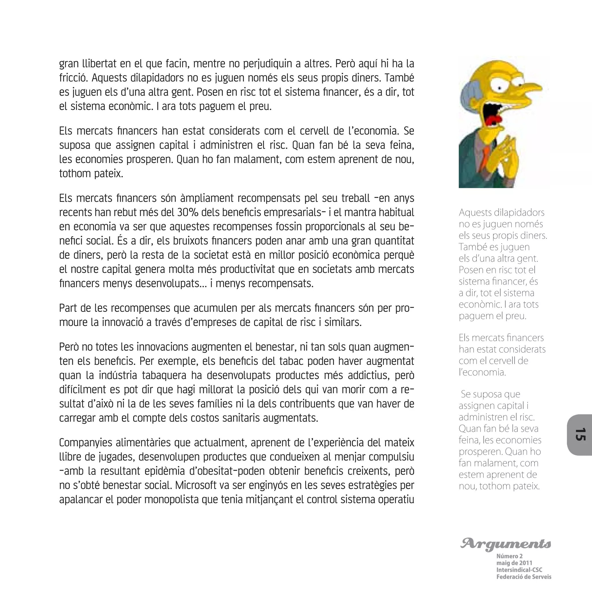 Arguments
Número 2
maig de 2011
Intersindical-CSC
Federació de Serveis 15
gran llibertat en el que facin, mentre no perjudiquin a altres. Però aquí hi ha la
fricció. Aquests dilapidadors no es juguen només els seus propis diners. També
es juguen els d’una altra gent. Posen en risc tot el sistema financer, és a dir, tot
el sistema econòmic. I ara tots paguem el preu.
Els mercats financers han estat considerats com el cervell de l’economia. Se
suposa que assignen capital i administren el risc. Quan fan bé la seva feina,
les economies prosperen. Quan ho fan malament, com estem aprenent de nou,
tothom pateix.
Els mercats financers són àmpliament recompensats pel seu treball -en anys
recents han rebut més del 30% dels beneficis empresarials- i el mantra habitual
en economia va ser que aquestes recompenses fossin proporcionals al seu be-
nefici social. És a dir, els bruixots financers poden anar amb una gran quantitat
de diners, però la resta de la societat està en millor posició econòmica perquè
el nostre capital genera molta més productivitat que en societats amb mercats
financers menys desenvolupats... i menys recompensats.
Part de les recompenses que acumulen per als mercats financers són per pro-
moure la innovació a través d’empreses de capital de risc i similars.
Però no totes les innovacions augmenten el benestar, ni tan sols quan augmen-
ten els beneficis. Per exemple, els beneficis del tabac poden haver augmentat
quan la indústria tabaquera ha desenvolupats productes més addictius, però
difícilment es pot dir que hagi millorat la posició dels qui van morir com a re-
sultat d’això ni la de les seves famílies ni la dels contribuents que van haver de
carregar amb el compte dels costos sanitaris augmentats.
Companyies alimentàries que actualment, aprenent de l’experiència del mateix
llibre de jugades, desenvolupen productes que condueixen al menjar compulsiu
-amb la resultant epidèmia d’obesitat-poden obtenir beneficis creixents, però
no s’obté benestar social. Microsoft va ser enginyós en les seves estratègies per
apalancar el poder monopolista que tenia mitjançant el control sistema operatiu
Aquests dilapidadors
no es juguen només
els seus propis diners.
També es juguen
els d’una altra gent.
Posen en risc tot el
sistema financer, és
a dir, tot el sistema
econòmic. I ara tots
paguem el preu.
Els mercats financers
han estat considerats
com el cervell de
l’economia.
Se suposa que
assignen capital i
administren el risc.
Quan fan bé la seva
feina, les economies
prosperen. Quan ho
fan malament, com
estem aprenent de
nou, tothom pateix.
 