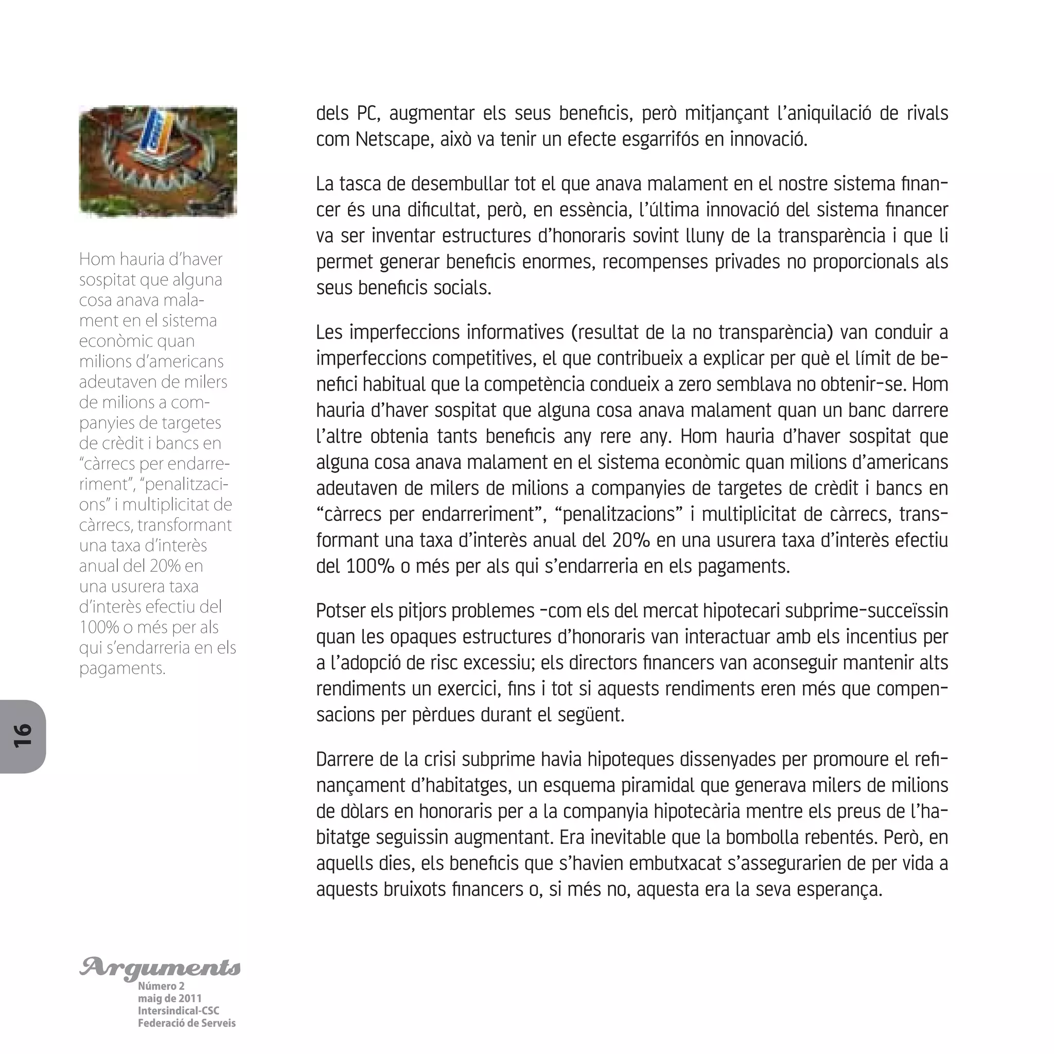ArgumentsNúmero 2
maig de 2011
Intersindical-CSC
Federació de Serveis
16
dels PC, augmentar els seus beneficis, però mitjançant l’aniquilació de rivals
com Netscape, això va tenir un efecte esgarrifós en innovació.
La tasca de desembullar tot el que anava malament en el nostre sistema finan-
cer és una dificultat, però, en essència, l’última innovació del sistema financer
va ser inventar estructures d’honoraris sovint lluny de la transparència i que li
permet generar beneficis enormes, recompenses privades no proporcionals als
seus beneficis socials.
Les imperfeccions informatives (resultat de la no transparència) van conduir a
imperfeccions competitives, el que contribueix a explicar per què el límit de be-
nefici habitual que la competència condueix a zero semblava no obtenir-se. Hom
hauria d’haver sospitat que alguna cosa anava malament quan un banc darrere
l’altre obtenia tants beneficis any rere any. Hom hauria d’haver sospitat que
alguna cosa anava malament en el sistema econòmic quan milions d’americans
adeutaven de milers de milions a companyies de targetes de crèdit i bancs en
“càrrecs per endarreriment”, “penalitzacions” i multiplicitat de càrrecs, trans-
formant una taxa d’interès anual del 20% en una usurera taxa d’interès efectiu
del 100% o més per als qui s’endarreria en els pagaments.
Potser els pitjors problemes -com els del mercat hipotecari subprime-succeïssin
quan les opaques estructures d’honoraris van interactuar amb els incentius per
a l’adopció de risc excessiu; els directors financers van aconseguir mantenir alts
rendiments un exercici, fins i tot si aquests rendiments eren més que compen-
sacions per pèrdues durant el següent.
Darrere de la crisi subprime havia hipoteques dissenyades per promoure el refi-
nançament d’habitatges, un esquema piramidal que generava milers de milions
de dòlars en honoraris per a la companyia hipotecària mentre els preus de l’ha-
bitatge seguissin augmentant. Era inevitable que la bombolla rebentés. Però, en
aquells dies, els beneficis que s’havien embutxacat s’assegurarien de per vida a
aquests bruixots financers o, si més no, aquesta era la seva esperança.
Hom hauria d’haver
sospitat que alguna
cosa anava mala-
ment en el sistema
econòmic quan
milions d’americans
adeutaven de milers
de milions a com-
panyies de targetes
de crèdit i bancs en
“càrrecs per endarre-
riment”, “penalitzaci-
ons” i multiplicitat de
càrrecs, transformant
una taxa d’interès
anual del 20% en
una usurera taxa
d’interès efectiu del
100% o més per als
qui s’endarreria en els
pagaments.
 