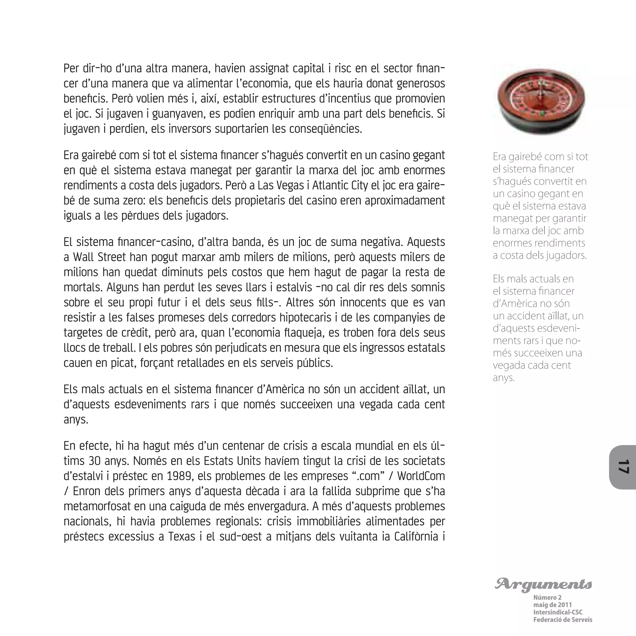 Arguments
Número 2
maig de 2011
Intersindical-CSC
Federació de Serveis 17
Per dir-ho d’una altra manera, havien assignat capital i risc en el sector finan-
cer d’una manera que va alimentar l’economia, que els hauria donat generosos
beneficis. Però volien més i, així, establir estructures d’incentius que promovien
el joc. Si jugaven i guanyaven, es podien enriquir amb una part dels beneficis. Si
jugaven i perdien, els inversors suportarien les conseqüències.
Era gairebé com si tot el sistema financer s’hagués convertit en un casino gegant
en què el sistema estava manegat per garantir la marxa del joc amb enormes
rendiments a costa dels jugadors. Però a Las Vegas i Atlantic City el joc era gaire-
bé de suma zero: els beneficis dels propietaris del casino eren aproximadament
iguals a les pèrdues dels jugadors.
El sistema financer-casino, d’altra banda, és un joc de suma negativa. Aquests
a Wall Street han pogut marxar amb milers de milions, però aquests milers de
milions han quedat diminuts pels costos que hem hagut de pagar la resta de
mortals. Alguns han perdut les seves llars i estalvis -no cal dir res dels somnis
sobre el seu propi futur i el dels seus fills-. Altres són innocents que es van
resistir a les falses promeses dels corredors hipotecaris i de les companyies de
targetes de crèdit, però ara, quan l’economia flaqueja, es troben fora dels seus
llocs de treball. I els pobres són perjudicats en mesura que els ingressos estatals
cauen en picat, forçant retallades en els serveis públics.
Els mals actuals en el sistema financer d’Amèrica no són un accident aïllat, un
d’aquests esdeveniments rars i que només succeeixen una vegada cada cent
anys.
En efecte, hi ha hagut més d’un centenar de crisis a escala mundial en els úl-
tims 30 anys. Només en els Estats Units havíem tingut la crisi de les societats
d’estalvi i préstec en 1989, els problemes de les empreses “.com” / WorldCom
/ Enron dels primers anys d’aquesta dècada i ara la fallida subprime que s’ha
metamorfosat en una caiguda de més envergadura. A més d’aquests problemes
nacionals, hi havia problemes regionals: crisis immobiliàries alimentades per
préstecs excessius a Texas i el sud-oest a mitjans dels vuitanta ia Califòrnia i
Era gairebé com si tot
el sistema financer
s’hagués convertit en
un casino gegant en
què el sistema estava
manegat per garantir
la marxa del joc amb
enormes rendiments
a costa dels jugadors.
Els mals actuals en
el sistema financer
d’Amèrica no són
un accident aïllat, un
d’aquests esdeveni-
ments rars i que no-
més succeeixen una
vegada cada cent
anys.
 