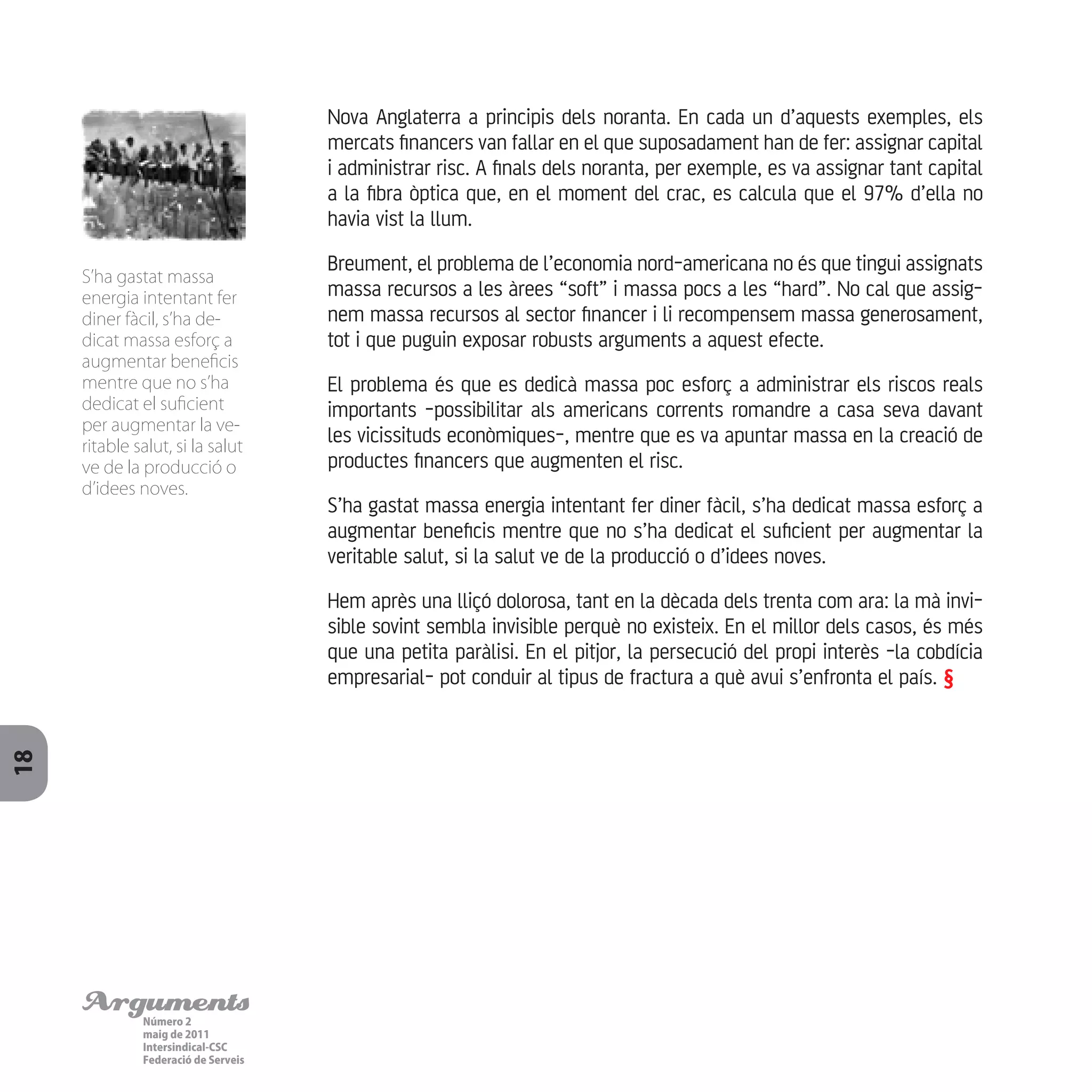 ArgumentsNúmero 2
maig de 2011
Intersindical-CSC
Federació de Serveis
18
Nova Anglaterra a principis dels noranta. En cada un d’aquests exemples, els
mercats financers van fallar en el que suposadament han de fer: assignar capital
i administrar risc. A finals dels noranta, per exemple, es va assignar tant capital
a la fibra òptica que, en el moment del crac, es calcula que el 97% d’ella no
havia vist la llum.
Breument, el problema de l’economia nord-americana no és que tingui assignats
massa recursos a les àrees “soft” i massa pocs a les “hard”. No cal que assig-
nem massa recursos al sector financer i li recompensem massa generosament,
tot i que puguin exposar robusts arguments a aquest efecte.
El problema és que es dedicà massa poc esforç a administrar els riscos reals
importants -possibilitar als americans corrents romandre a casa seva davant
les vicissituds econòmiques-, mentre que es va apuntar massa en la creació de
productes financers que augmenten el risc.
S’ha gastat massa energia intentant fer diner fàcil, s’ha dedicat massa esforç a
augmentar beneficis mentre que no s’ha dedicat el suficient per augmentar la
veritable salut, si la salut ve de la producció o d’idees noves.
Hem après una lliçó dolorosa, tant en la dècada dels trenta com ara: la mà invi-
sible sovint sembla invisible perquè no existeix. En el millor dels casos, és més
que una petita paràlisi. En el pitjor, la persecució del propi interès -la cobdícia
empresarial- pot conduir al tipus de fractura a què avui s’enfronta el país. §
S’ha gastat massa
energia intentant fer
diner fàcil, s’ha de-
dicat massa esforç a
augmentar beneficis
mentre que no s’ha
dedicat el suficient
per augmentar la ve-
ritable salut, si la salut
ve de la producció o
d’idees noves.
 