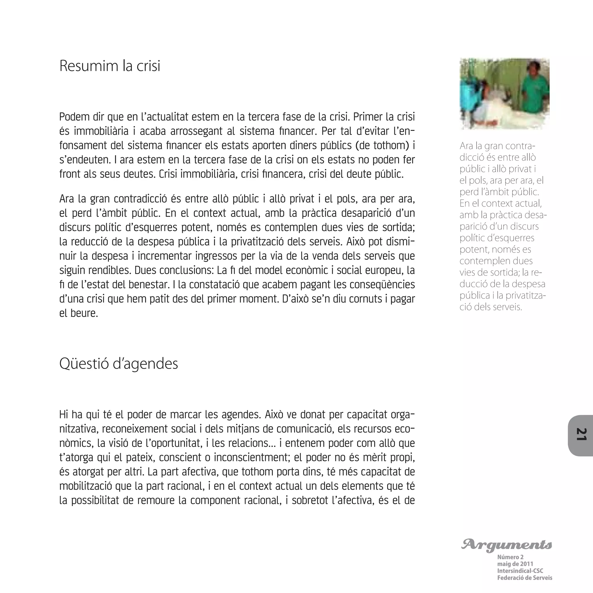 Arguments
Número 2
maig de 2011
Intersindical-CSC
Federació de Serveis 21
Resumim la crisi
Podem dir que en l’actualitat estem en la tercera fase de la crisi. Primer la crisi
és immobiliària i acaba arrossegant al sistema financer. Per tal d’evitar l’en-
fonsament del sistema financer els estats aporten diners públics (de tothom) i
s’endeuten. I ara estem en la tercera fase de la crisi on els estats no poden fer
front als seus deutes. Crisi immobiliària, crisi financera, crisi del deute públic.
Ara la gran contradicció és entre allò públic i allò privat i el pols, ara per ara,
el perd l’àmbit públic. En el context actual, amb la pràctica desaparició d’un
discurs polític d’esquerres potent, només es contemplen dues vies de sortida;
la reducció de la despesa pública i la privatització dels serveis. Això pot dismi-
nuir la despesa i incrementar ingressos per la via de la venda dels serveis que
siguin rendibles. Dues conclusions: La fi del model econòmic i social europeu, la
fi de l’estat del benestar. I la constatació que acabem pagant les conseqüències
d’una crisi que hem patit des del primer moment. D’això se’n diu cornuts i pagar
el beure.
Qüestió d’agendes
Hi ha qui té el poder de marcar les agendes. Això ve donat per capacitat orga-
nitzativa, reconeixement social i dels mitjans de comunicació, els recursos eco-
nòmics, la visió de l’oportunitat, i les relacions... i entenem poder com allò que
t’atorga qui el pateix, conscient o inconscientment; el poder no és mèrit propi,
és atorgat per altri. La part afectiva, que tothom porta dins, té més capacitat de
mobilització que la part racional, i en el context actual un dels elements que té
la possibilitat de remoure la component racional, i sobretot l’afectiva, és el de
Ara la gran contra-
dicció és entre allò
públic i allò privat i
el pols, ara per ara, el
perd l’àmbit públic.
En el context actual,
amb la pràctica desa-
parició d’un discurs
polític d’esquerres
potent, només es
contemplen dues
vies de sortida; la re-
ducció de la despesa
pública i la privatitza-
ció dels serveis.
 
