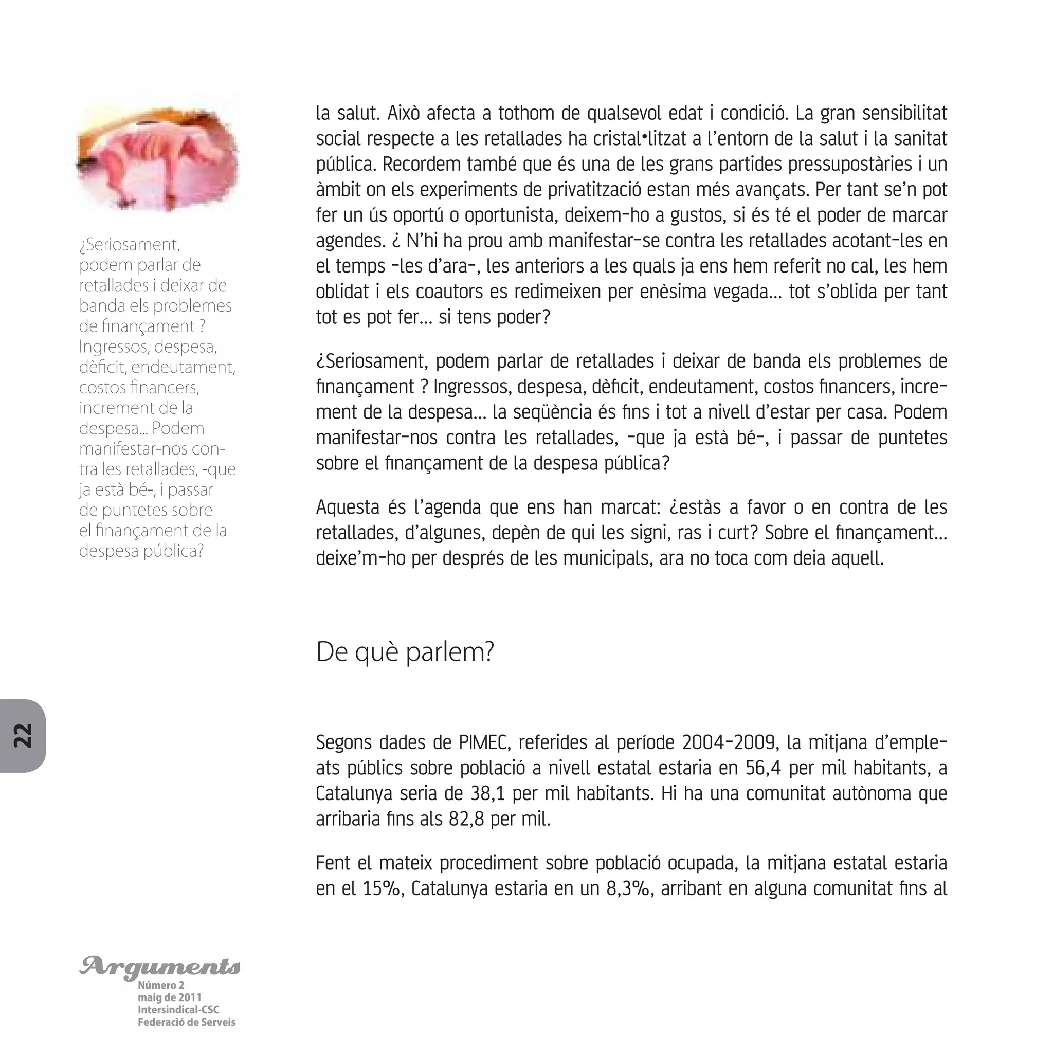ArgumentsNúmero 2
maig de 2011
Intersindical-CSC
Federació de Serveis
22
la salut. Això afecta a tothom de qualsevol edat i condició. La gran sensibilitat
social respecte a les retallades ha cristal•litzat a l’entorn de la salut i la sanitat
pública. Recordem també que és una de les grans partides pressupostàries i un
àmbit on els experiments de privatització estan més avançats. Per tant se’n pot
fer un ús oportú o oportunista, deixem-ho a gustos, si és té el poder de marcar
agendes. ¿ N’hi ha prou amb manifestar-se contra les retallades acotant-les en
el temps -les d’ara-, les anteriors a les quals ja ens hem referit no cal, les hem
oblidat i els coautors es redimeixen per enèsima vegada... tot s’oblida per tant
tot es pot fer... si tens poder?
¿Seriosament, podem parlar de retallades i deixar de banda els problemes de
finançament ? Ingressos, despesa, dèficit, endeutament, costos financers, incre-
ment de la despesa... la seqüència és fins i tot a nivell d’estar per casa. Podem
manifestar-nos contra les retallades, -que ja està bé-, i passar de puntetes
sobre el finançament de la despesa pública?
Aquesta és l’agenda que ens han marcat: ¿estàs a favor o en contra de les
retallades, d’algunes, depèn de qui les signi, ras i curt? Sobre el finançament...
deixe’m-ho per després de les municipals, ara no toca com deia aquell.
De què parlem?
Segons dades de PIMEC, referides al període 2004-2009, la mitjana d’emple-
ats públics sobre població a nivell estatal estaria en 56,4 per mil habitants, a
Catalunya seria de 38,1 per mil habitants. Hi ha una comunitat autònoma que
arribaria fins als 82,8 per mil.
Fent el mateix procediment sobre població ocupada, la mitjana estatal estaria
en el 15%, Catalunya estaria en un 8,3%, arribant en alguna comunitat fins al
¿Seriosament,
podem parlar de
retallades i deixar de
banda els problemes
de finançament ?
Ingressos, despesa,
dèficit, endeutament,
costos financers,
increment de la
despesa... Podem
manifestar-nos con-
tra les retallades, -que
ja està bé-, i passar
de puntetes sobre
el finançament de la
despesa pública?
 
