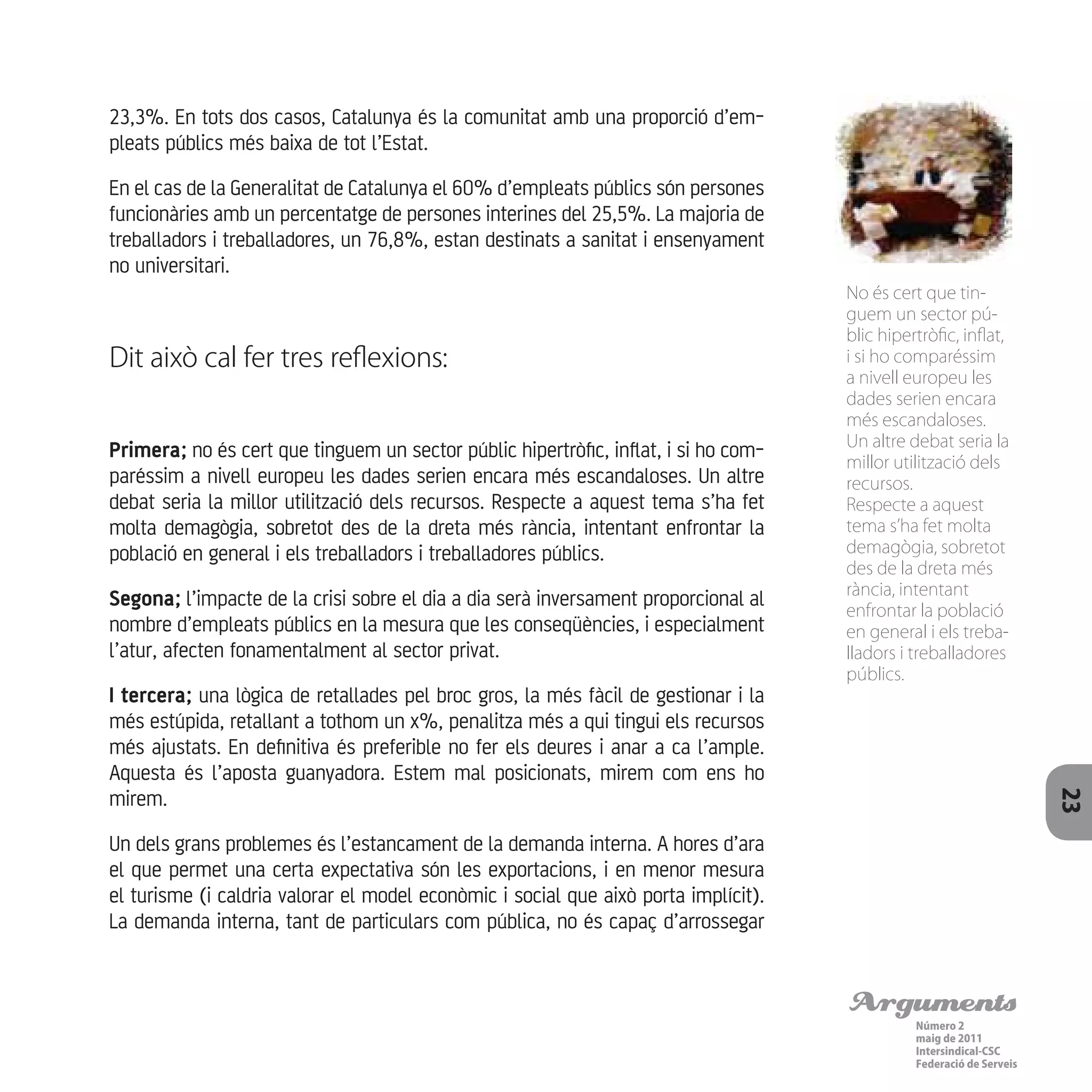 Arguments
Número 2
maig de 2011
Intersindical-CSC
Federació de Serveis 23
23,3%. En tots dos casos, Catalunya és la comunitat amb una proporció d’em-
pleats públics més baixa de tot l’Estat.
En el cas de la Generalitat de Catalunya el 60% d’empleats públics són persones
funcionàries amb un percentatge de persones interines del 25,5%. La majoria de
treballadors i treballadores, un 76,8%, estan destinats a sanitat i ensenyament
no universitari.
Dit això cal fer tres reflexions:
Primera; no és cert que tinguem un sector públic hipertròfic, inflat, i si ho com-
paréssim a nivell europeu les dades serien encara més escandaloses. Un altre
debat seria la millor utilització dels recursos. Respecte a aquest tema s’ha fet
molta demagògia, sobretot des de la dreta més rància, intentant enfrontar la
població en general i els treballadors i treballadores públics.
Segona; l’impacte de la crisi sobre el dia a dia serà inversament proporcional al
nombre d’empleats públics en la mesura que les conseqüències, i especialment
l’atur, afecten fonamentalment al sector privat.
I tercera; una lògica de retallades pel broc gros, la més fàcil de gestionar i la
més estúpida, retallant a tothom un x%, penalitza més a qui tingui els recursos
més ajustats. En definitiva és preferible no fer els deures i anar a ca l’ample.
Aquesta és l’aposta guanyadora. Estem mal posicionats, mirem com ens ho
mirem.
Un dels grans problemes és l’estancament de la demanda interna. A hores d’ara
el que permet una certa expectativa són les exportacions, i en menor mesura
el turisme (i caldria valorar el model econòmic i social que això porta implícit).
La demanda interna, tant de particulars com pública, no és capaç d’arrossegar
No és cert que tin-
guem un sector pú-
blic hipertròfic, inflat,
i si ho comparéssim
a nivell europeu les
dades serien encara
més escandaloses.
Un altre debat seria la
millor utilització dels
recursos.
Respecte a aquest
tema s’ha fet molta
demagògia, sobretot
des de la dreta més
rància, intentant
enfrontar la població
en general i els treba-
lladors i treballadores
públics.
 