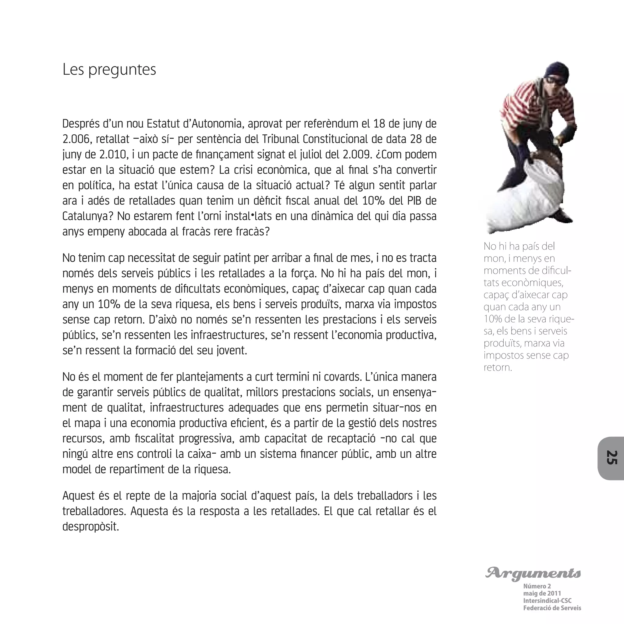 Arguments
Número 2
maig de 2011
Intersindical-CSC
Federació de Serveis 25
Les preguntes
Després d’un nou Estatut d’Autonomia, aprovat per referèndum el 18 de juny de
2.006, retallat –això sí- per sentència del Tribunal Constitucional de data 28 de
juny de 2.010, i un pacte de finançament signat el juliol del 2.009. ¿Com podem
estar en la situació que estem? La crisi econòmica, que al final s’ha convertir
en política, ha estat l’única causa de la situació actual? Té algun sentit parlar
ara i adés de retallades quan tenim un dèficit fiscal anual del 10% del PIB de
Catalunya? No estarem fent l’orni instal•lats en una dinàmica del qui dia passa
anys empeny abocada al fracàs rere fracàs?
No tenim cap necessitat de seguir patint per arribar a final de mes, i no es tracta
només dels serveis públics i les retallades a la força. No hi ha país del mon, i
menys en moments de dificultats econòmiques, capaç d’aixecar cap quan cada
any un 10% de la seva riquesa, els bens i serveis produïts, marxa via impostos
sense cap retorn. D’això no només se’n ressenten les prestacions i els serveis
públics, se’n ressenten les infraestructures, se’n ressent l’economia productiva,
se’n ressent la formació del seu jovent.
No és el moment de fer plantejaments a curt termini ni covards. L’única manera
de garantir serveis públics de qualitat, millors prestacions socials, un ensenya-
ment de qualitat, infraestructures adequades que ens permetin situar-nos en
el mapa i una economia productiva eficient, és a partir de la gestió dels nostres
recursos, amb fiscalitat progressiva, amb capacitat de recaptació -no cal que
ningú altre ens controli la caixa- amb un sistema financer públic, amb un altre
model de repartiment de la riquesa.
Aquest és el repte de la majoria social d’aquest país, la dels treballadors i les
treballadores. Aquesta és la resposta a les retallades. El que cal retallar és el
despropòsit.
No hi ha país del
mon, i menys en
moments de dificul-
tats econòmiques,
capaç d’aixecar cap
quan cada any un
10% de la seva rique-
sa, els bens i serveis
produïts, marxa via
impostos sense cap
retorn.
 