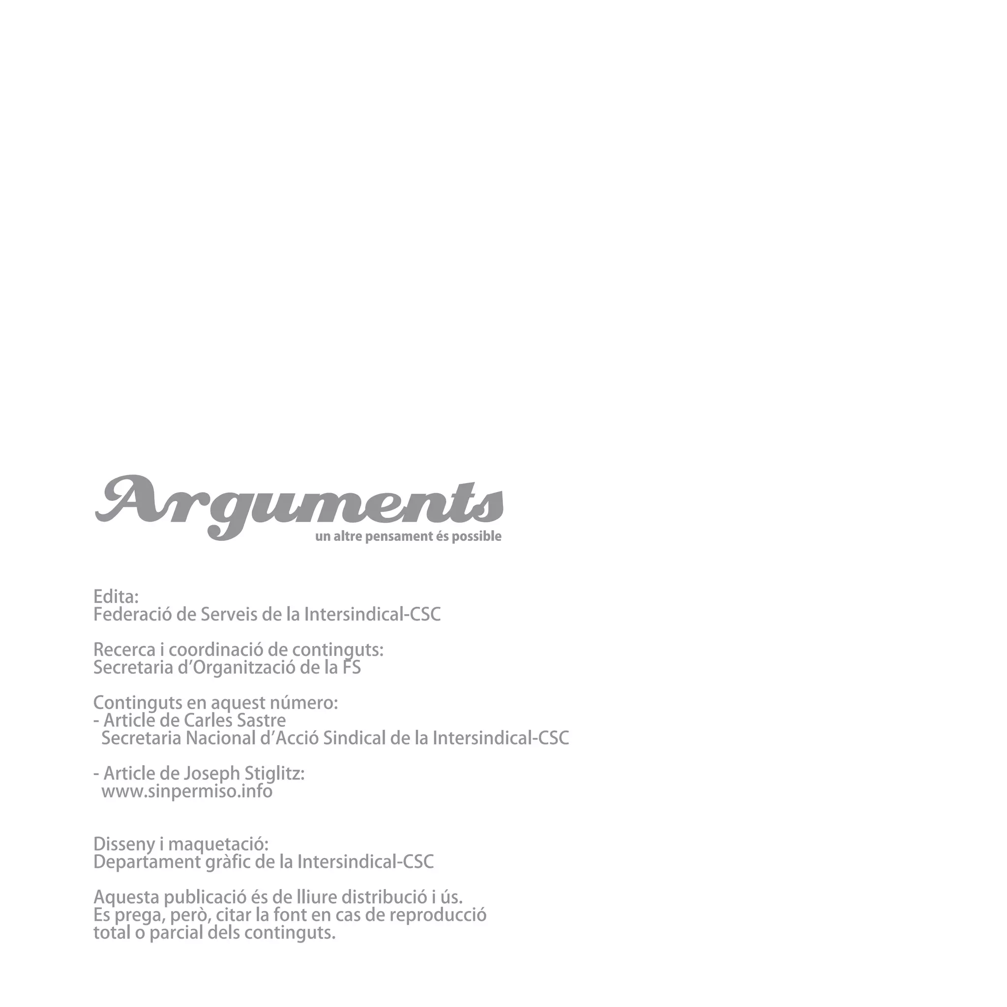 Argumentsun altre pensament és possible
Edita:
Federació de Serveis de la Intersindical-CSC
Recerca i coordinació de continguts:
Secretaria d’Organització de la FS
Continguts en aquest número:
- Article de Carles Sastre
Secretaria Nacional d’Acció Sindical de la Intersindical-CSC
- Article de Joseph Stiglitz:
www.sinpermiso.info
Disseny i maquetació:
Departament gràfic de la Intersindical-CSC
Aquesta publicació és de lliure distribució i ús.
Es prega, però, citar la font en cas de reproducció
total o parcial dels continguts.
 