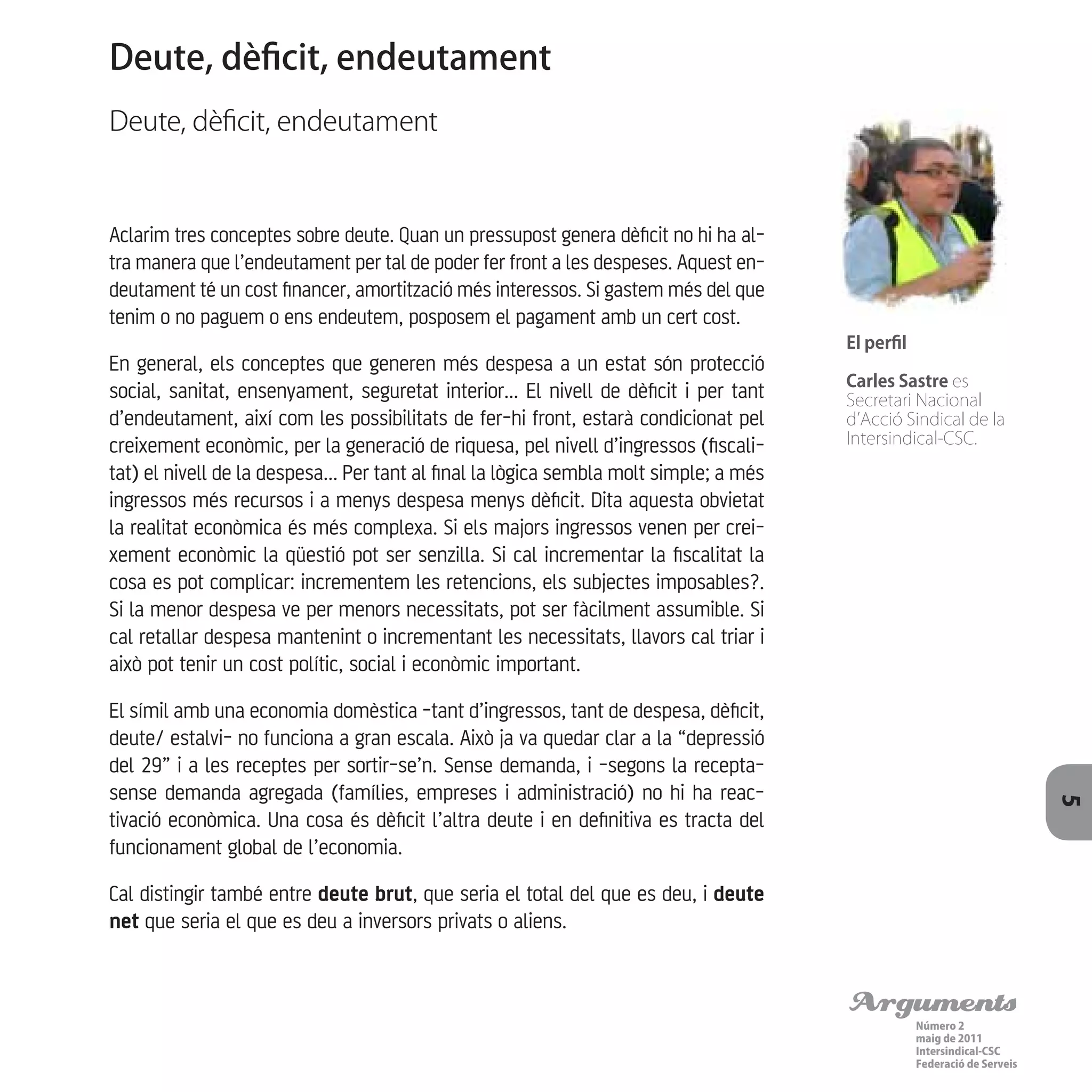 Arguments
Número 2
maig de 2011
Intersindical-CSC
Federació de Serveis 5
Aclarim tres conceptes sobre deute. Quan un pressupost genera dèficit no hi ha al-
tra manera que l’endeutament per tal de poder fer front a les despeses. Aquest en-
deutament té un cost financer, amortització més interessos. Si gastem més del que
tenim o no paguem o ens endeutem, posposem el pagament amb un cert cost.
En general, els conceptes que generen més despesa a un estat són protecció
social, sanitat, ensenyament, seguretat interior... El nivell de dèficit i per tant
d’endeutament, així com les possibilitats de fer-hi front, estarà condicionat pel
creixement econòmic, per la generació de riquesa, pel nivell d’ingressos (fiscali-
tat) el nivell de la despesa... Per tant al final la lògica sembla molt simple; a més
ingressos més recursos i a menys despesa menys dèficit. Dita aquesta obvietat
la realitat econòmica és més complexa. Si els majors ingressos venen per crei-
xement econòmic la qüestió pot ser senzilla. Si cal incrementar la fiscalitat la
cosa es pot complicar: incrementem les retencions, els subjectes imposables?.
Si la menor despesa ve per menors necessitats, pot ser fàcilment assumible. Si
cal retallar despesa mantenint o incrementant les necessitats, llavors cal triar i
això pot tenir un cost polític, social i econòmic important.
El símil amb una economia domèstica -tant d’ingressos, tant de despesa, dèficit,
deute/ estalvi- no funciona a gran escala. Això ja va quedar clar a la “depressió
del 29” i a les receptes per sortir-se’n. Sense demanda, i -segons la recepta-
sense demanda agregada (famílies, empreses i administració) no hi ha reac-
tivació econòmica. Una cosa és dèficit l’altra deute i en definitiva es tracta del
funcionament global de l’economia.
Cal distingir també entre deute brut, que seria el total del que es deu, i deute
net que seria el que es deu a inversors privats o aliens.
Deute, dèficit, endeutament
Deute, dèficit, endeutament
El perfil
Carles Sastre es
Secretari Nacional
d’Acció Sindical de la
Intersindical-CSC.
 