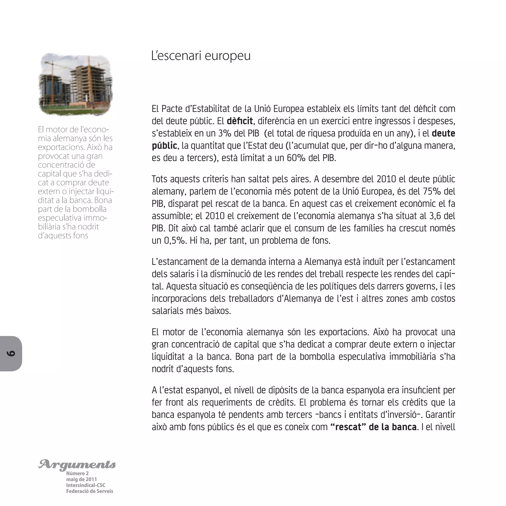 ArgumentsNúmero 2
maig de 2011
Intersindical-CSC
Federació de Serveis
6
El Pacte d’Estabilitat de la Unió Europea estableix els límits tant del dèficit com
del deute públic. El dèficit, diferència en un exercici entre ingressos i despeses,
s’estableix en un 3% del PIB (el total de riquesa produïda en un any), i el deute
públic, la quantitat que l’Estat deu (l’acumulat que, per dir-ho d’alguna manera,
es deu a tercers), està limitat a un 60% del PIB.
Tots aquests criteris han saltat pels aires. A desembre del 2010 el deute públic
alemany, parlem de l’economia més potent de la Unió Europea, és del 75% del
PIB, disparat pel rescat de la banca. En aquest cas el creixement econòmic el fa
assumible; el 2010 el creixement de l’economia alemanya s’ha situat al 3,6 del
PIB. Dit això cal també aclarir que el consum de les famílies ha crescut només
un 0,5%. Hi ha, per tant, un problema de fons.
L’estancament de la demanda interna a Alemanya està induït per l’estancament
dels salaris i la disminució de les rendes del treball respecte les rendes del capi-
tal. Aquesta situació es conseqüència de les polítiques dels darrers governs, i les
incorporacions dels treballadors d’Alemanya de l’est i altres zones amb costos
salarials més baixos.
El motor de l’economia alemanya són les exportacions. Això ha provocat una
gran concentració de capital que s’ha dedicat a comprar deute extern o injectar
liquiditat a la banca. Bona part de la bombolla especulativa immobiliària s’ha
nodrit d’aquests fons.
A l’estat espanyol, el nivell de dipòsits de la banca espanyola era insuficient per
fer front als requeriments de crèdits. El problema és tornar els crèdits que la
banca espanyola té pendents amb tercers -bancs i entitats d’inversió-. Garantir
això amb fons públics és el que es coneix com “rescat” de la banca. I el nivell
L’escenari europeu
El motor de l’econo-
mia alemanya són les
exportacions. Això ha
provocat una gran
concentració de
capital que s’ha dedi-
cat a comprar deute
extern o injectar liqui-
ditat a la banca. Bona
part de la bombolla
especulativa immo-
biliària s’ha nodrit
d’aquests fons
 