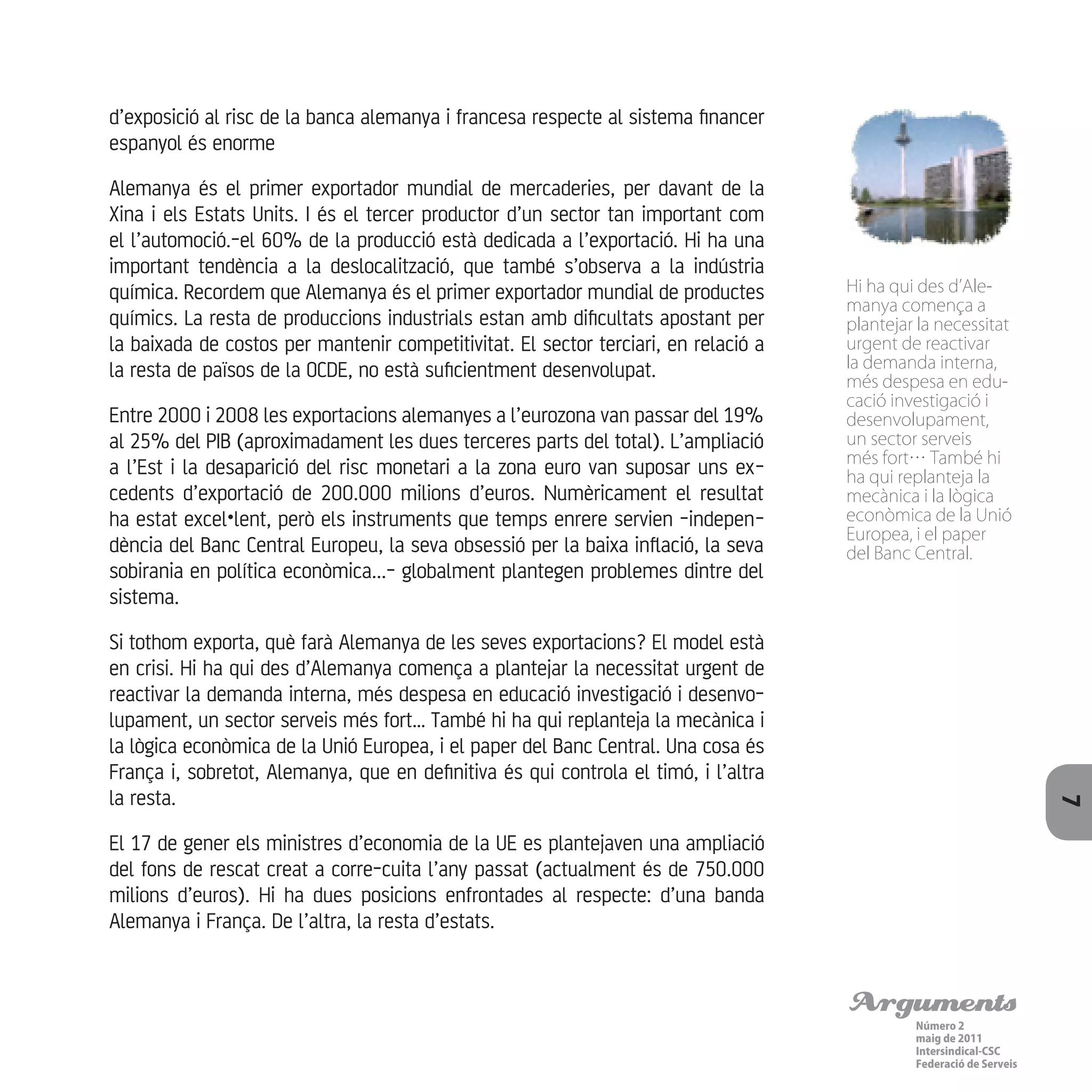 Arguments
Número 2
maig de 2011
Intersindical-CSC
Federació de Serveis 7
d’exposició al risc de la banca alemanya i francesa respecte al sistema financer
espanyol és enorme
Alemanya és el primer exportador mundial de mercaderies, per davant de la
Xina i els Estats Units. I és el tercer productor d’un sector tan important com
el l’automoció.-el 60% de la producció està dedicada a l’exportació. Hi ha una
important tendència a la deslocalització, que també s’observa a la indústria
química. Recordem que Alemanya és el primer exportador mundial de productes
químics. La resta de produccions industrials estan amb dificultats apostant per
la baixada de costos per mantenir competitivitat. El sector terciari, en relació a
la resta de països de la OCDE, no està suficientment desenvolupat.
Entre 2000 i 2008 les exportacions alemanyes a l’eurozona van passar del 19%
al 25% del PIB (aproximadament les dues terceres parts del total). L’ampliació
a l’Est i la desaparició del risc monetari a la zona euro van suposar uns ex-
cedents d’exportació de 200.000 milions d’euros. Numèricament el resultat
ha estat excel•lent, però els instruments que temps enrere servien -indepen-
dència del Banc Central Europeu, la seva obsessió per la baixa inflació, la seva
sobirania en política econòmica...- globalment plantegen problemes dintre del
sistema.
Si tothom exporta, què farà Alemanya de les seves exportacions? El model està
en crisi. Hi ha qui des d’Alemanya comença a plantejar la necessitat urgent de
reactivar la demanda interna, més despesa en educació investigació i desenvo-
lupament, un sector serveis més fort… També hi ha qui replanteja la mecànica i
la lògica econòmica de la Unió Europea, i el paper del Banc Central. Una cosa és
França i, sobretot, Alemanya, que en definitiva és qui controla el timó, i l’altra
la resta.
El 17 de gener els ministres d’economia de la UE es plantejaven una ampliació
del fons de rescat creat a corre-cuita l’any passat (actualment és de 750.000
milions d’euros). Hi ha dues posicions enfrontades al respecte: d’una banda
Alemanya i França. De l’altra, la resta d’estats.
Hi ha qui des d’Ale-
manya comença a
plantejar la necessitat
urgent de reactivar
la demanda interna,
més despesa en edu-
cació investigació i
desenvolupament,
un sector serveis
més fort… També hi
ha qui replanteja la
mecànica i la lògica
econòmica de la Unió
Europea, i el paper
del Banc Central.
 