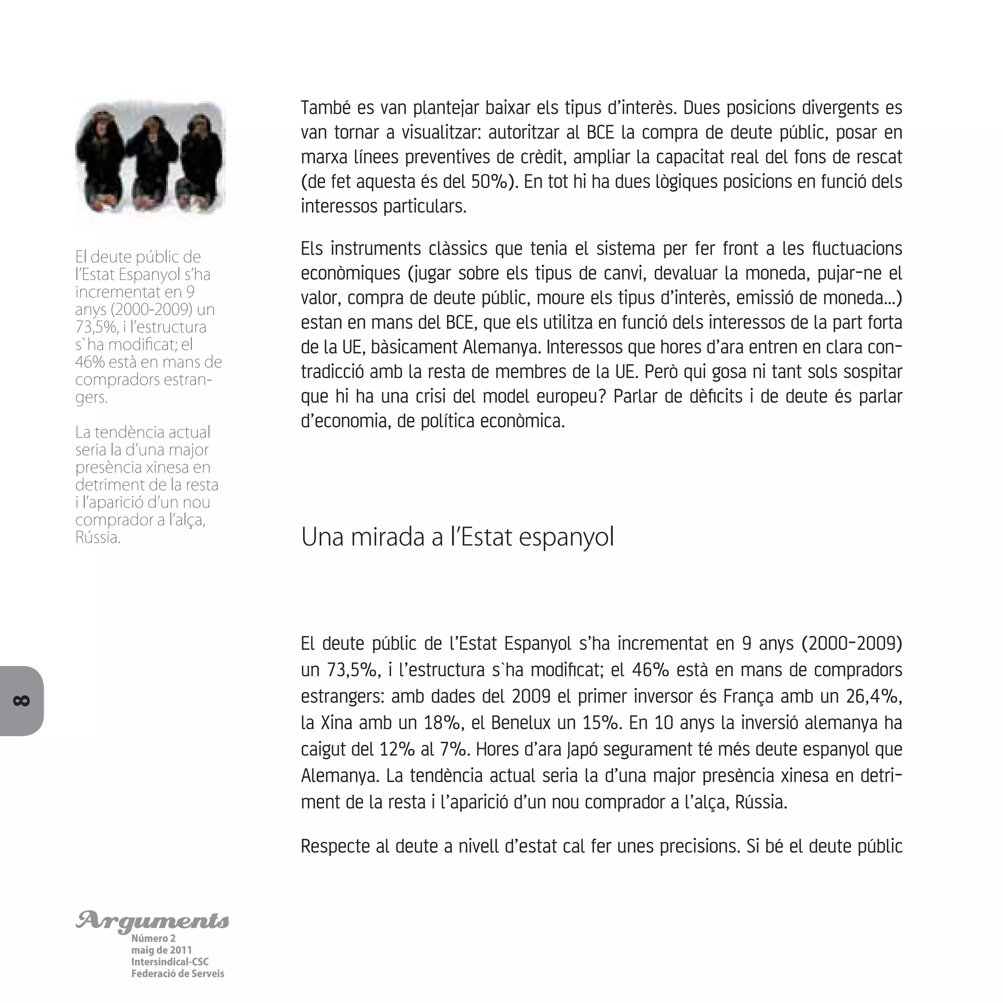 ArgumentsNúmero 2
maig de 2011
Intersindical-CSC
Federació de Serveis
8
També es van plantejar baixar els tipus d’interès. Dues posicions divergents es
van tornar a visualitzar: autoritzar al BCE la compra de deute públic, posar en
marxa línees preventives de crèdit, ampliar la capacitat real del fons de rescat
(de fet aquesta és del 50%). En tot hi ha dues lògiques posicions en funció dels
interessos particulars.
Els instruments clàssics que tenia el sistema per fer front a les fluctuacions
econòmiques (jugar sobre els tipus de canvi, devaluar la moneda, pujar-ne el
valor, compra de deute públic, moure els tipus d’interès, emissió de moneda…)
estan en mans del BCE, que els utilitza en funció dels interessos de la part forta
de la UE, bàsicament Alemanya. Interessos que hores d’ara entren en clara con-
tradicció amb la resta de membres de la UE. Però qui gosa ni tant sols sospitar
que hi ha una crisi del model europeu? Parlar de dèficits i de deute és parlar
d’economia, de política econòmica.
Una mirada a l’Estat espanyol
El deute públic de l’Estat Espanyol s’ha incrementat en 9 anys (2000-2009)
un 73,5%, i l’estructura s`ha modificat; el 46% està en mans de compradors
estrangers: amb dades del 2009 el primer inversor és França amb un 26,4%,
la Xina amb un 18%, el Benelux un 15%. En 10 anys la inversió alemanya ha
caigut del 12% al 7%. Hores d’ara Japó segurament té més deute espanyol que
Alemanya. La tendència actual seria la d’una major presència xinesa en detri-
ment de la resta i l’aparició d’un nou comprador a l’alça, Rússia.
Respecte al deute a nivell d’estat cal fer unes precisions. Si bé el deute públic
El deute públic de
l’Estat Espanyol s’ha
incrementat en 9
anys (2000-2009) un
73,5%, i l’estructura
s`ha modificat; el
46% està en mans de
compradors estran-
gers.
La tendència actual
seria la d’una major
presència xinesa en
detriment de la resta
i l’aparició d’un nou
comprador a l’alça,
Rússia.
 