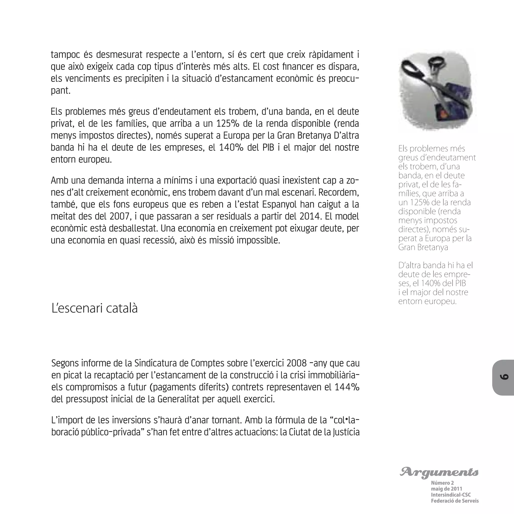 Arguments
Número 2
maig de 2011
Intersindical-CSC
Federació de Serveis 9
tampoc és desmesurat respecte a l’entorn, sí és cert que creix ràpidament i
que això exigeix cada cop tipus d’interès més alts. El cost financer es dispara,
els venciments es precipiten i la situació d’estancament econòmic és preocu-
pant.
Els problemes més greus d’endeutament els trobem, d’una banda, en el deute
privat, el de les famílies, que arriba a un 125% de la renda disponible (renda
menys impostos directes), només superat a Europa per la Gran Bretanya D’altra
banda hi ha el deute de les empreses, el 140% del PIB i el major del nostre
entorn europeu.
Amb una demanda interna a mínims i una exportació quasi inexistent cap a zo-
nes d’alt creixement econòmic, ens trobem davant d’un mal escenari. Recordem,
també, que els fons europeus que es reben a l’estat Espanyol han caigut a la
meitat des del 2007, i que passaran a ser residuals a partir del 2014. El model
econòmic està desballestat. Una economia en creixement pot eixugar deute, per
una economia en quasi recessió, això és missió impossible.
L’escenari català
Segons informe de la Sindicatura de Comptes sobre l’exercici 2008 -any que cau
en picat la recaptació per l’estancament de la construcció i la crisi immobiliària-
els compromisos a futur (pagaments diferits) contrets representaven el 144%
del pressupost inicial de la Generalitat per aquell exercici.
L’import de les inversions s’haurà d’anar tornant. Amb la fórmula de la “col•la-
boració público-privada” s’han fet entre d’altres actuacions: la Ciutat de la Justícia
Els problemes més
greus d’endeutament
els trobem, d’una
banda, en el deute
privat, el de les fa-
mílies, que arriba a
un 125% de la renda
disponible (renda
menys impostos
directes), només su-
perat a Europa per la
Gran Bretanya
D’altra banda hi ha el
deute de les empre-
ses, el 140% del PIB
i el major del nostre
entorn europeu.
 