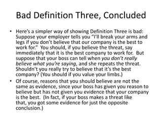 Bad Definition Three, Concluded
• Here’s a simpler way of showing Definition Three is bad:
Suppose your employer tells you “I’ll break your arms and
legs if you don’t believe that our company is the best to
work for.” You should, if you believe the threat, say
immediately that it is the best company to work for. But
suppose that your boss can tell when you don’t really
believe what you’re saying, and she repeats the threat.
Shouldn’t you really try to believe that it’s the best
company? (You should if you value your limbs.)
• Of course, reasons that you should believe are not the
same as evidence, since your boss has given you reason to
believe but has not given you evidence that your company
is the best. (In fact, if your boss makes a threat like
that, you got some evidence for just the opposite
conclusion.)
 