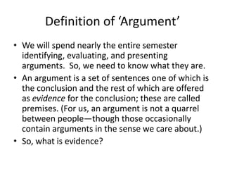 Definition of ‘Argument’
• We will spend nearly the entire semester
identifying, evaluating, and presenting
arguments. So, we need to know what they are.
• An argument is a set of sentences one of which is
the conclusion and the rest of which are offered
as evidence for the conclusion; these are called
premises. (For us, an argument is not a quarrel
between people—though those occasionally
contain arguments in the sense we care about.)
• So, what is evidence?
 