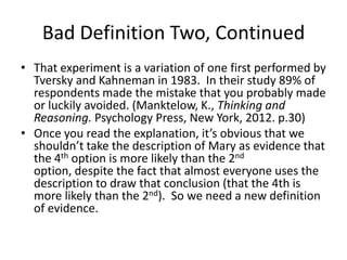 Bad Definition Two, Continued
• That experiment is a variation of one first performed by
Tversky and Kahneman in 1983. In their study 89% of
respondents made the mistake that you probably made
or luckily avoided. (Manktelow, K., Thinking and
Reasoning. Psychology Press, New York, 2012. p.30)
• Once you read the explanation, it’s obvious that we
shouldn’t take the description of Mary as evidence that
the 4th option is more likely than the 2nd
option, despite the fact that almost everyone uses the
description to draw that conclusion (that the 4th is
more likely than the 2nd). So we need a new definition
of evidence.
 