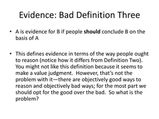 Evidence: Bad Definition Three
• A is evidence for B if people should conclude B on the
basis of A
• This defines evidence in terms of the way people ought
to reason (notice how it differs from Definition Two).
You might not like this definition because it seems to
make a value judgment. However, that’s not the
problem with it—there are objectively good ways to
reason and objectively bad ways; for the most part we
should opt for the good over the bad. So what is the
problem?
 