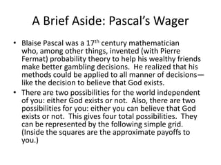 A Brief Aside: Pascal’s Wager
• Blaise Pascal was a 17th century mathematician
who, among other things, invented (with Pierre
Fermat) probability theory to help his wealthy friends
make better gambling decisions. He realized that his
methods could be applied to all manner of decisions—
like the decision to believe that God exists.
• There are two possibilities for the world independent
of you: either God exists or not. Also, there are two
possibilities for you: either you can believe that God
exists or not. This gives four total possibilities. They
can be represented by the following simple grid.
(Inside the squares are the approximate payoffs to
you.)
 