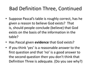Bad Definition Three, Continued
• Suppose Pascal’s table is roughly correct, has he
given a reason to believe God exists? That
is, should people conclude (believe) that God
exists on the basis of the information in the
table?
• Has Pascal given evidence that God exists?
• If you think ‘yes’ is a reasonable answer to the
first question and that ‘no’ is a good answer to
the second question then you don’t think that
Definition Three is adequate. (Do you see why?)
 