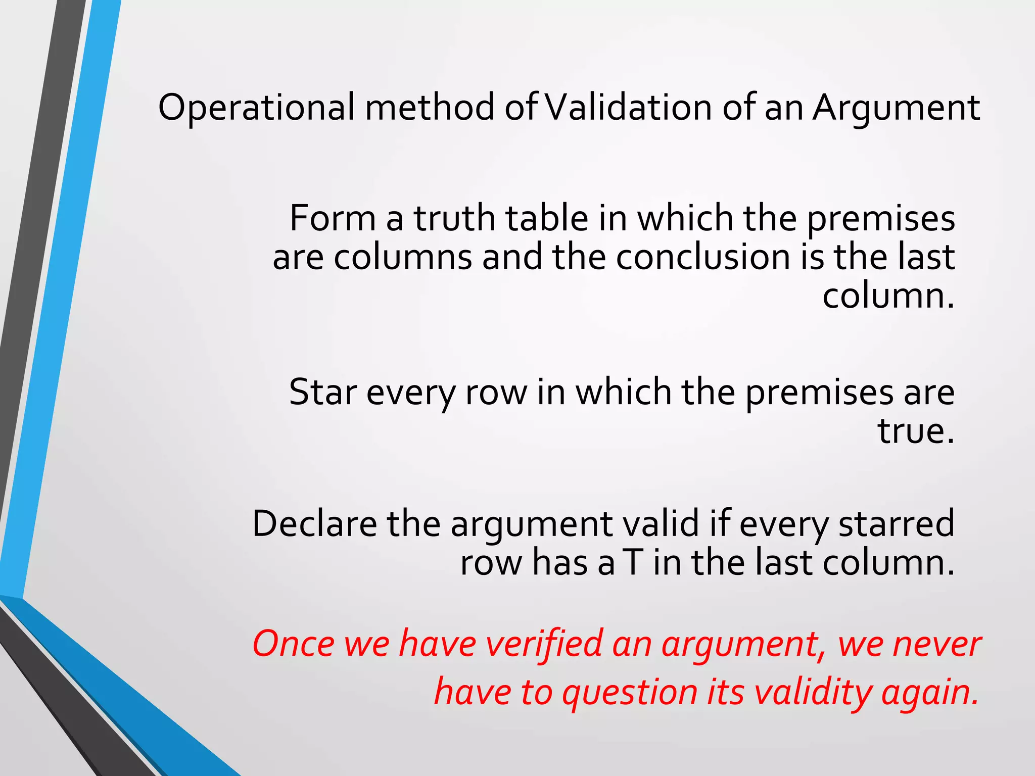 Operational method ofValidation of an Argument
Form a truth table in which the premises
are columns and the conclusion is the last
column.
Star every row in which the premises are
true.
Declare the argument valid if every starred
row has aT in the last column.
Once we have verified an argument, we never
have to question its validity again.
 