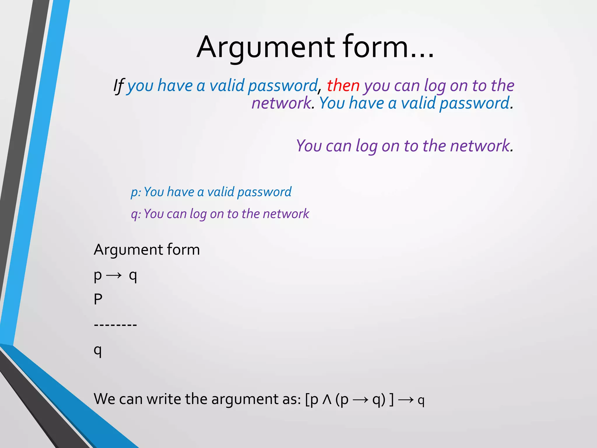 Argument form…
If you have a valid password, then you can log on to the
network.You have a valid password.
You can log on to the network.
p:You have a valid password
q:You can log on to the network
Argument form
p → q
P
--------
q
We can write the argument as: [p ∧ (p → q) ] → q
 