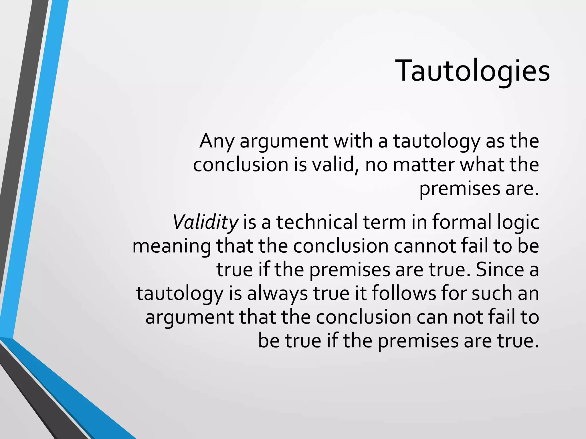 Tautologies
Any argument with a tautology as the
conclusion is valid, no matter what the
premises are.
Validity is a technical term in formal logic
meaning that the conclusion cannot fail to be
true if the premises are true. Since a
tautology is always true it follows for such an
argument that the conclusion can not fail to
be true if the premises are true.
 