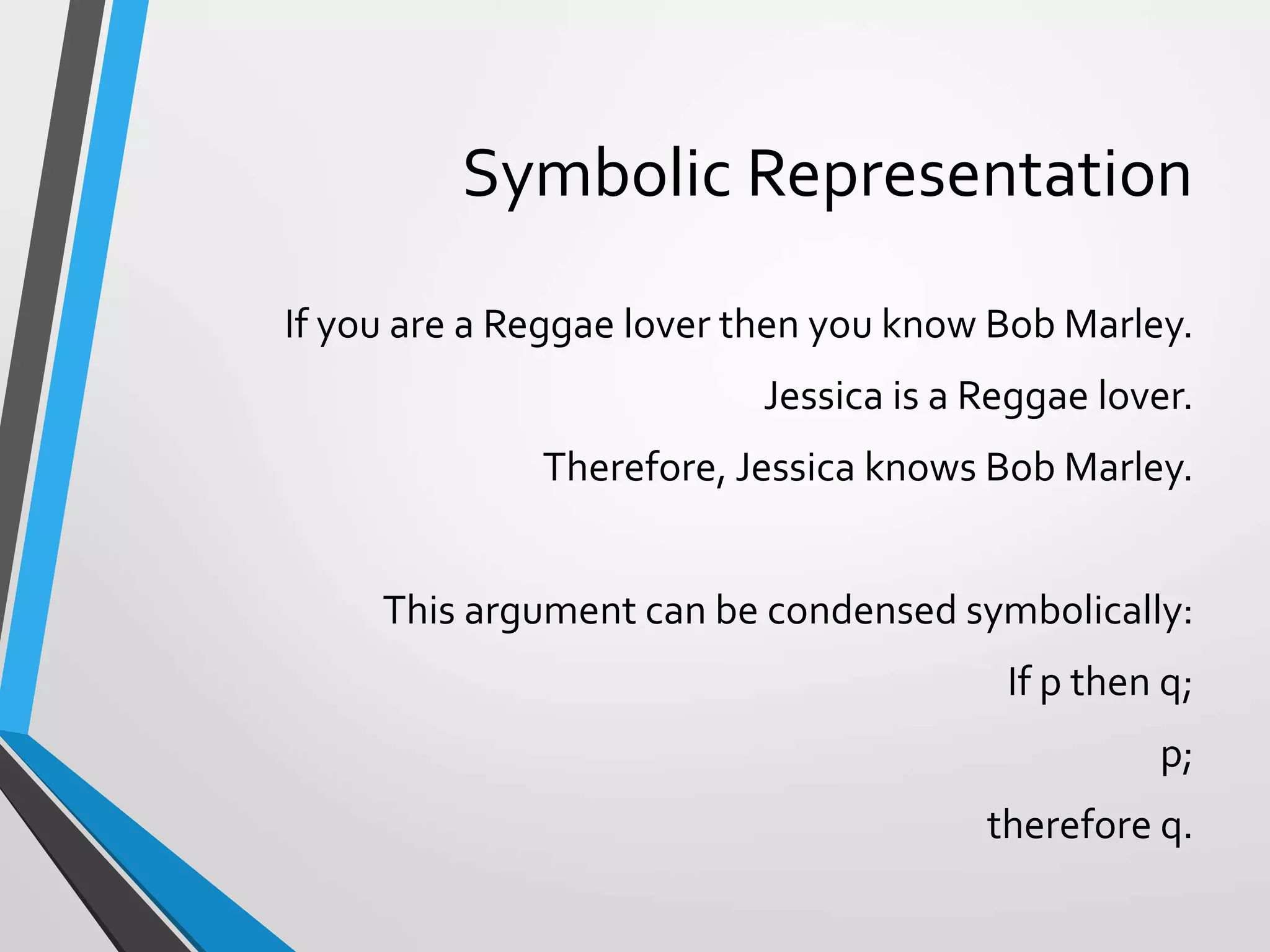 Symbolic Representation
If you are a Reggae lover then you know Bob Marley.
Jessica is a Reggae lover.
Therefore, Jessica knows Bob Marley.
This argument can be condensed symbolically:
If p then q;
p;
therefore q.
 