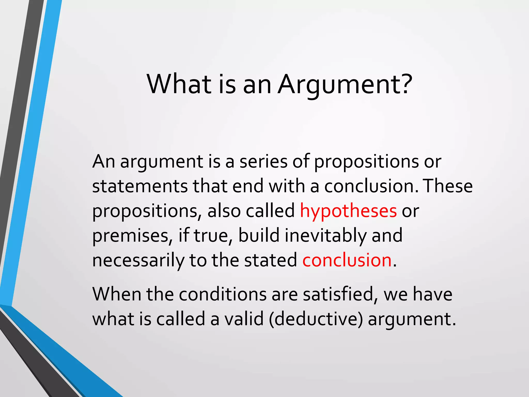 What is an Argument?
An argument is a series of propositions or
statements that end with a conclusion.These
propositions, also called hypotheses or
premises, if true, build inevitably and
necessarily to the stated conclusion.
When the conditions are satisfied, we have
what is called a valid (deductive) argument.
 