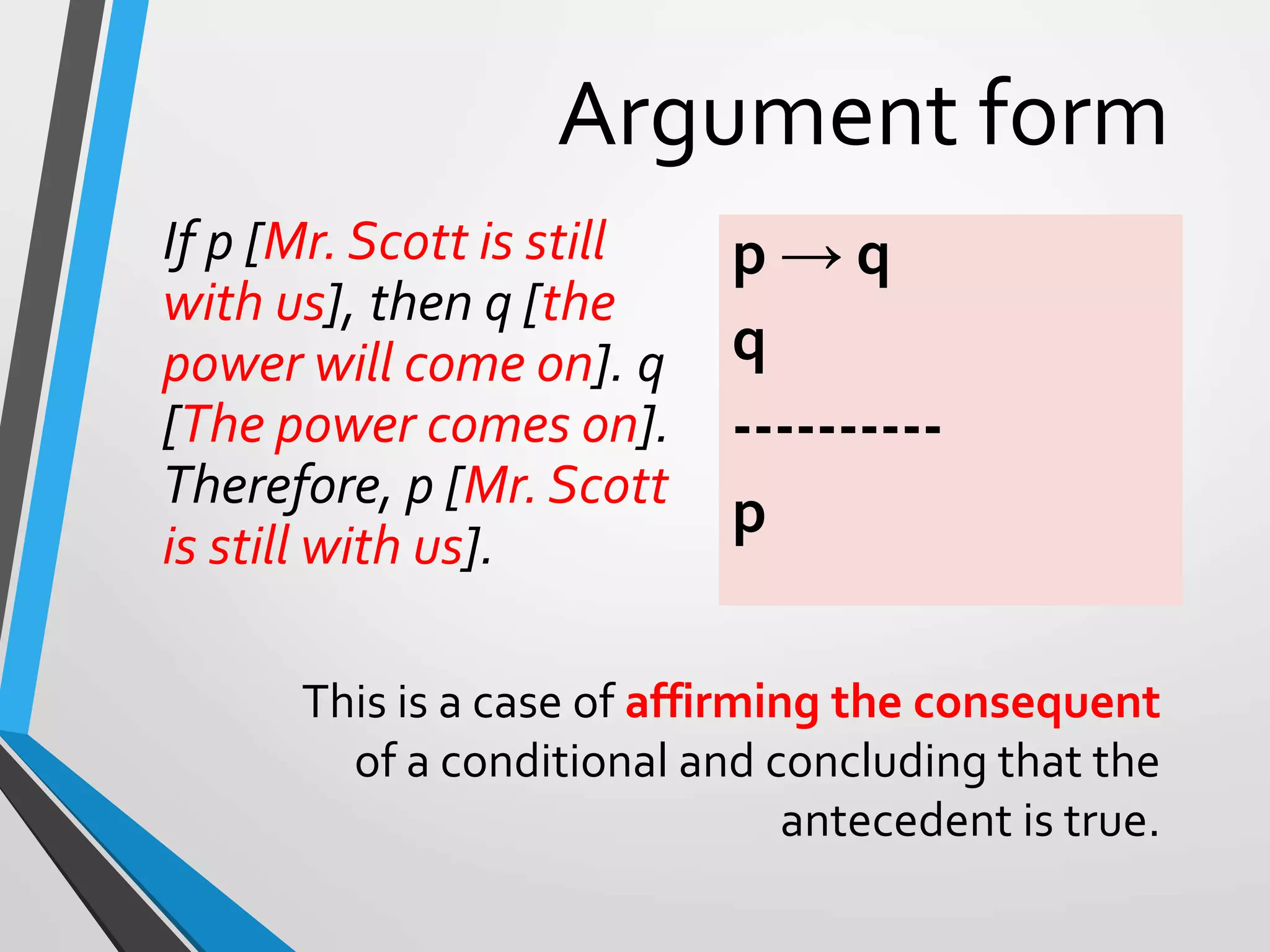 Argument form
If p [Mr. Scott is still
with us], then q [the
power will come on]. q
[The power comes on].
Therefore, p [Mr. Scott
is still with us].
p → q
q
----------
p
This is a case of affirming the consequent
of a conditional and concluding that the
antecedent is true.
 