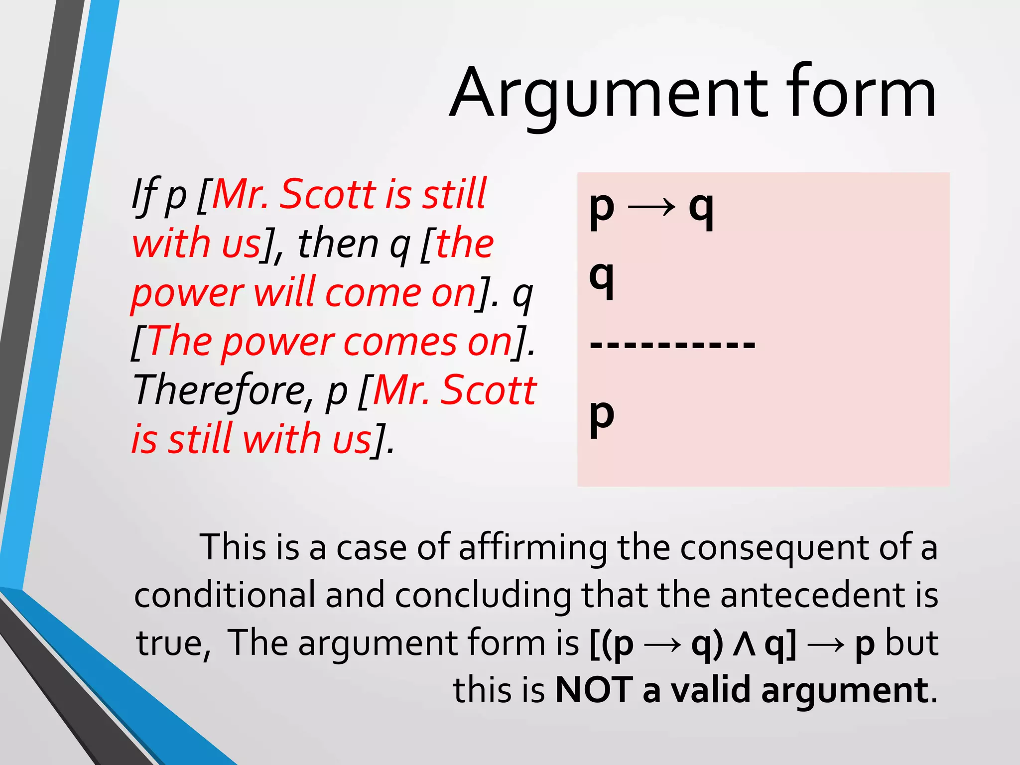 Argument form
If p [Mr. Scott is still
with us], then q [the
power will come on]. q
[The power comes on].
Therefore, p [Mr. Scott
is still with us].
p → q
q
----------
p
This is a case of affirming the consequent of a
conditional and concluding that the antecedent is
true, The argument form is [(p → q) ∧ q] → p but
this is NOT a valid argument.
 