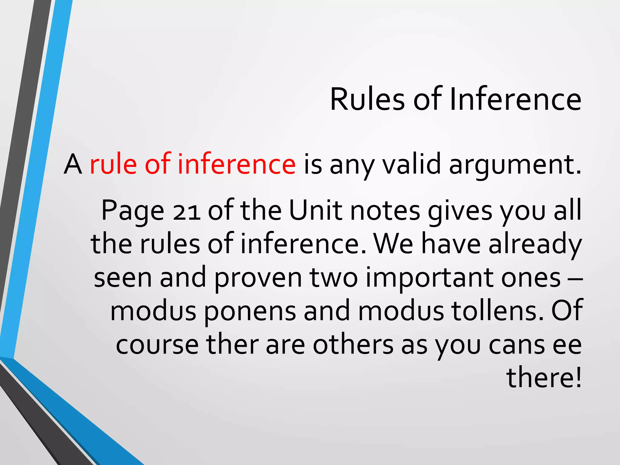 Rules of Inference
A rule of inference is any valid argument.
Page 21 of the Unit notes gives you all
the rules of inference.We have already
seen and proven two important ones –
modus ponens and modus tollens. Of
course ther are others as you cans ee
there!
 