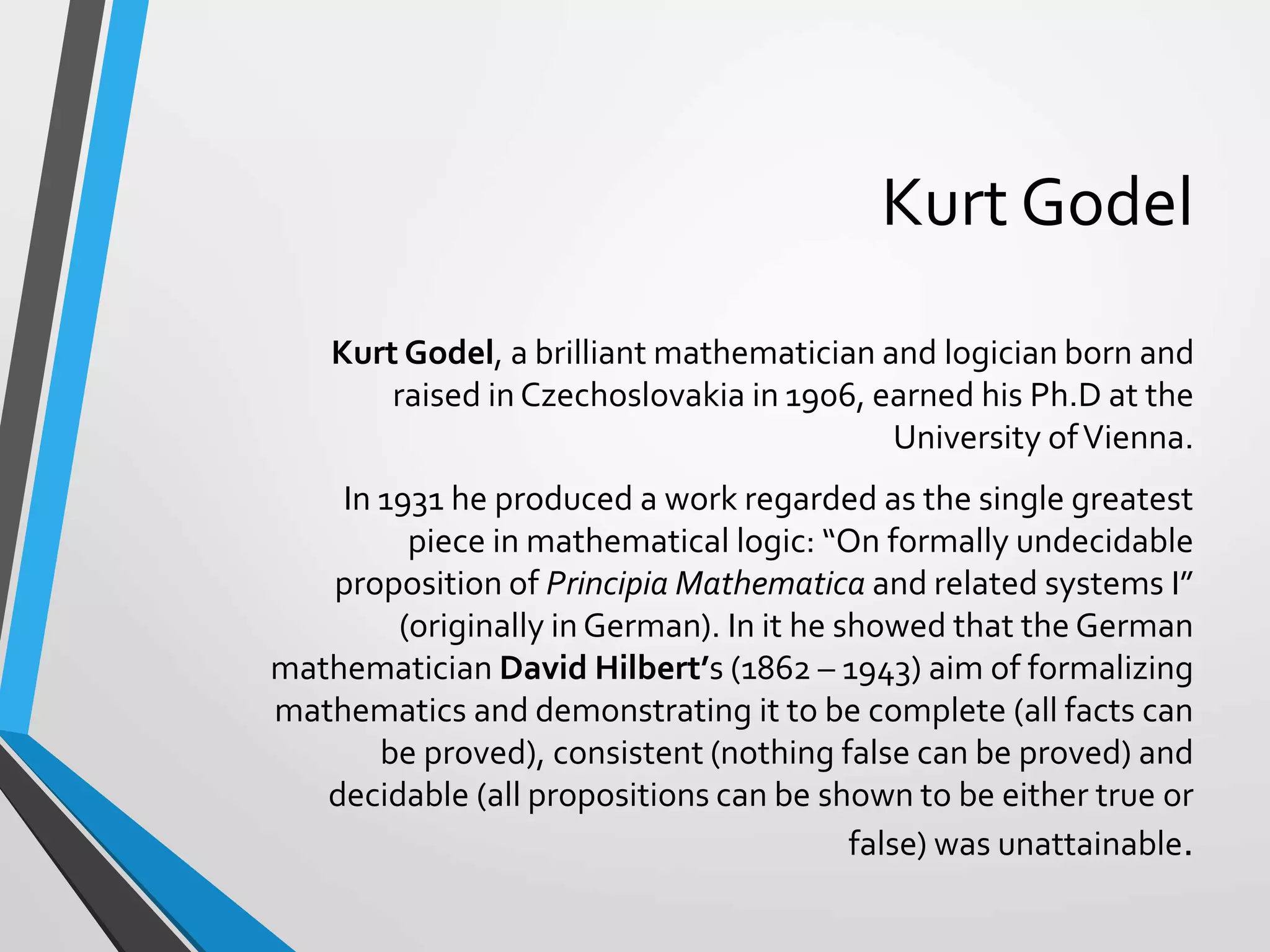 Kurt Godel
Kurt Godel, a brilliant mathematician and logician born and
raised in Czechoslovakia in 1906, earned his Ph.D at the
University ofVienna.
In 1931 he produced a work regarded as the single greatest
piece in mathematical logic: “On formally undecidable
proposition of Principia Mathematica and related systems I”
(originally in German). In it he showed that the German
mathematician David Hilbert’s (1862 – 1943) aim of formalizing
mathematics and demonstrating it to be complete (all facts can
be proved), consistent (nothing false can be proved) and
decidable (all propositions can be shown to be either true or
false) was unattainable.
 