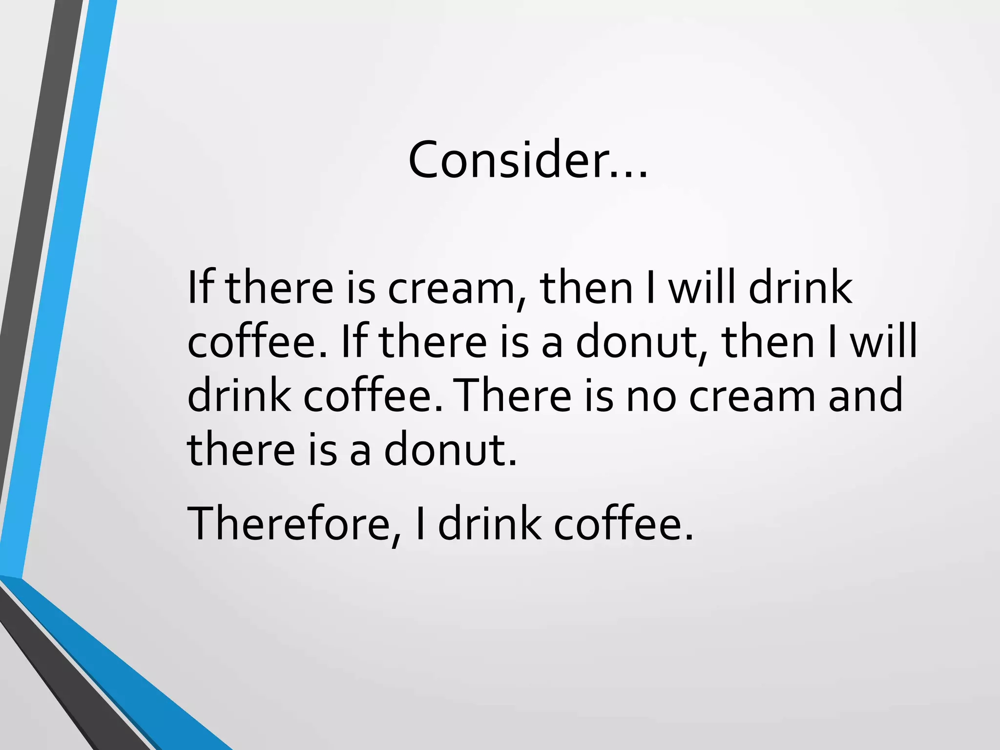 Consider…
If there is cream, then I will drink
coffee. If there is a donut, then I will
drink coffee.There is no cream and
there is a donut.
Therefore, I drink coffee.
 