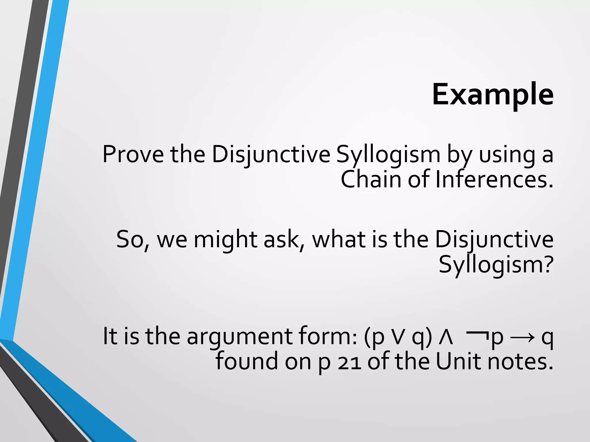 Example
Prove the Disjunctive Syllogism by using a
Chain of Inferences.
So, we might ask, what is the Disjunctive
Syllogism?
It is the argument form: (p ∨ q) ∧ ￢p → q
found on p 21 of the Unit notes.
 
