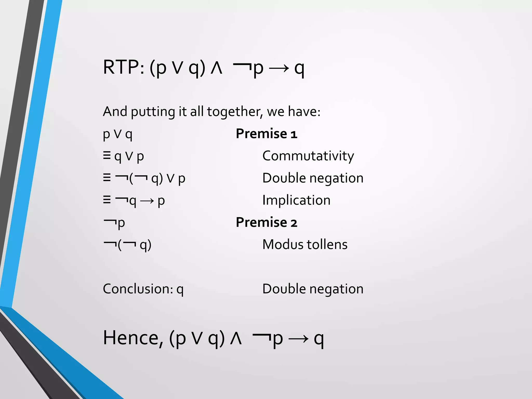 RTP: (p ∨ q) ∧ ￢p → q
And putting it all together, we have:
p ∨ q Premise 1
≡ q ∨ p Commutativity
≡ ￢(￢ q) ∨ p Double negation
≡ ￢q → p Implication
￢p Premise 2
￢(￢ q) Modus tollens
Conclusion: q Double negation
Hence, (p ∨ q) ∧ ￢p → q
 