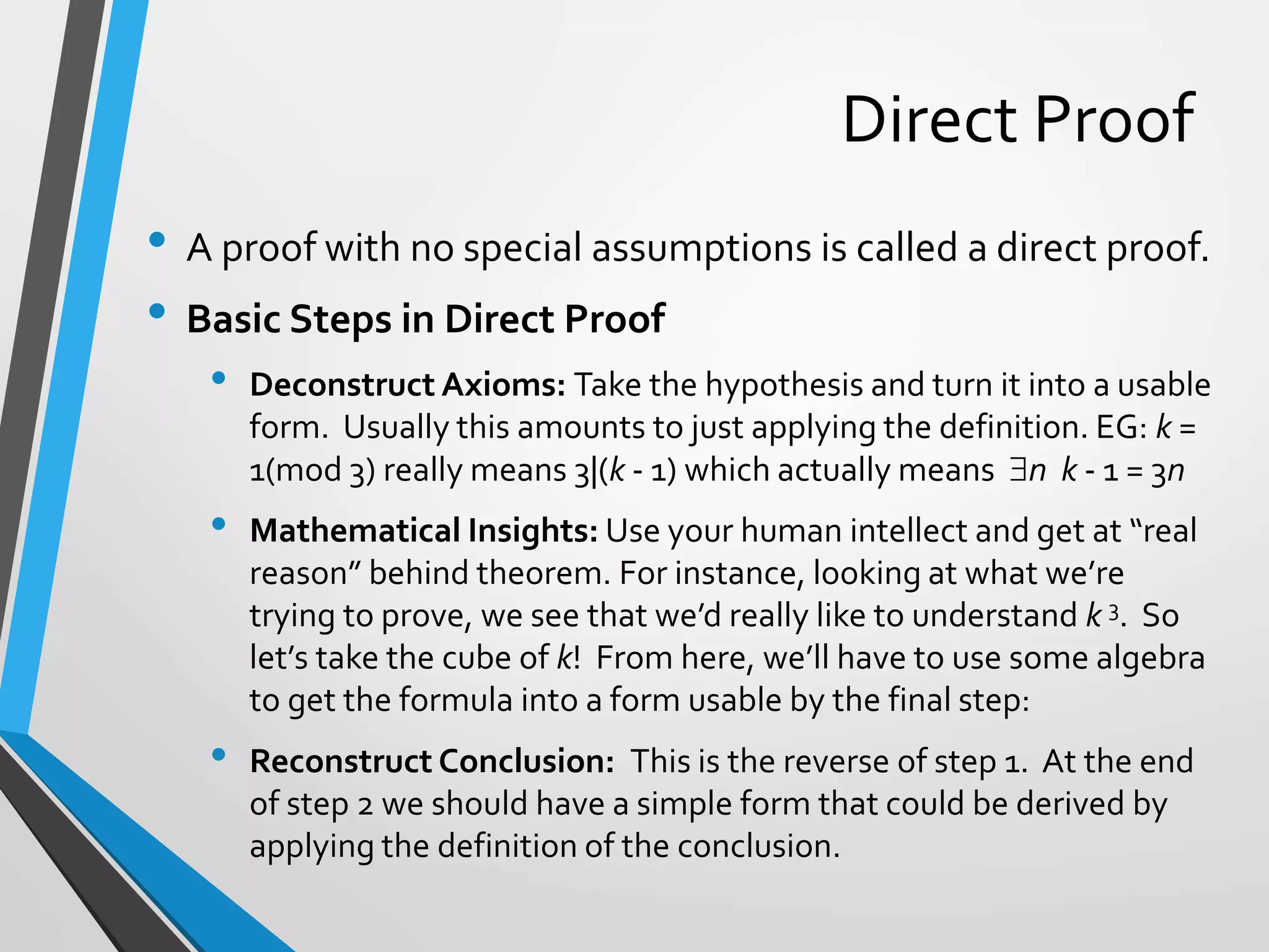 Direct Proof
• A proof with no special assumptions is called a direct proof.
• Basic Steps in Direct Proof
• Deconstruct Axioms: Take the hypothesis and turn it into a usable
form. Usually this amounts to just applying the definition. EG: k =
1(mod 3) really means 3|(k - 1) which actually means n k - 1 = 3n
• Mathematical Insights: Use your human intellect and get at “real
reason” behind theorem. For instance, looking at what we’re
trying to prove, we see that we’d really like to understand k 3. So
let’s take the cube of k! From here, we’ll have to use some algebra
to get the formula into a form usable by the final step:
• Reconstruct Conclusion: This is the reverse of step 1. At the end
of step 2 we should have a simple form that could be derived by
applying the definition of the conclusion.
 