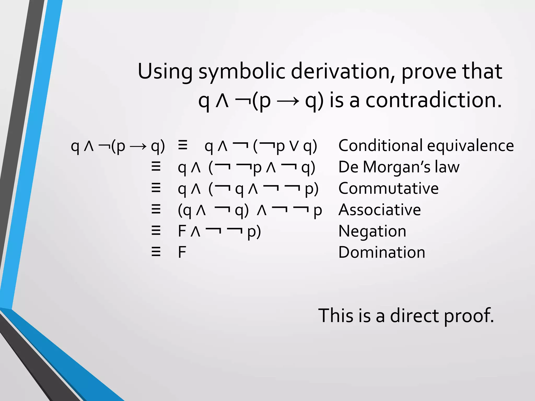 Using symbolic derivation, prove that
q ∧ ￢(p → q) is a contradiction.
q ∧ ￢(p → q) ≡ q ∧ ￢ (￢p ∨ q) Conditional equivalence
≡ q ∧ (￢ ￢p ∧ ￢ q) De Morgan’s law
≡ q ∧ (￢ q ∧ ￢ ￢ p) Commutative
≡ (q ∧ ￢ q) ∧ ￢ ￢ p Associative
≡ F ∧ ￢ ￢ p) Negation
≡ F Domination
This is a direct proof.
 
