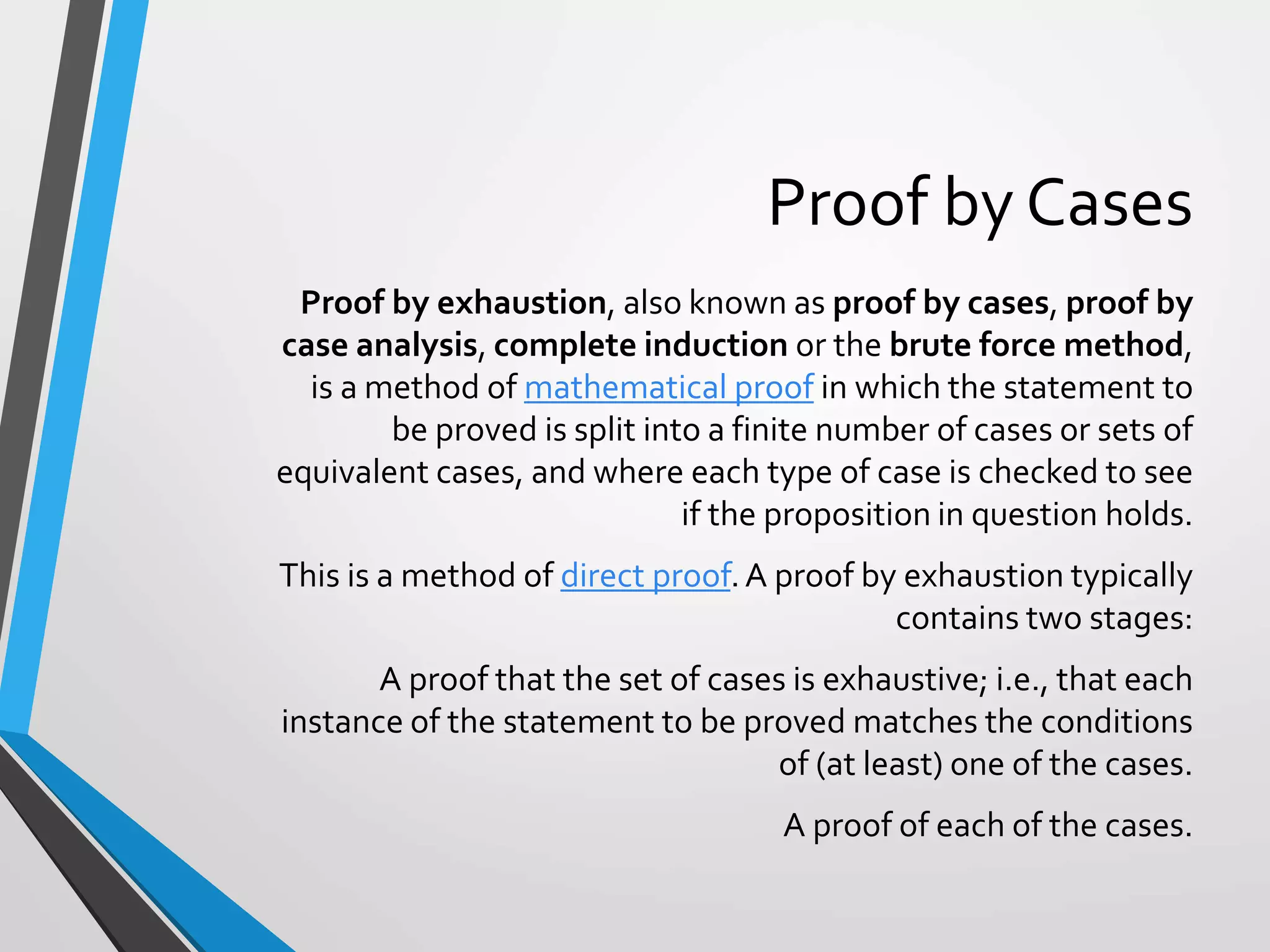 Proof by Cases
Proof by exhaustion, also known as proof by cases, proof by
case analysis, complete induction or the brute force method,
is a method of mathematical proof in which the statement to
be proved is split into a finite number of cases or sets of
equivalent cases, and where each type of case is checked to see
if the proposition in question holds.
This is a method of direct proof.A proof by exhaustion typically
contains two stages:
A proof that the set of cases is exhaustive; i.e., that each
instance of the statement to be proved matches the conditions
of (at least) one of the cases.
A proof of each of the cases.
 