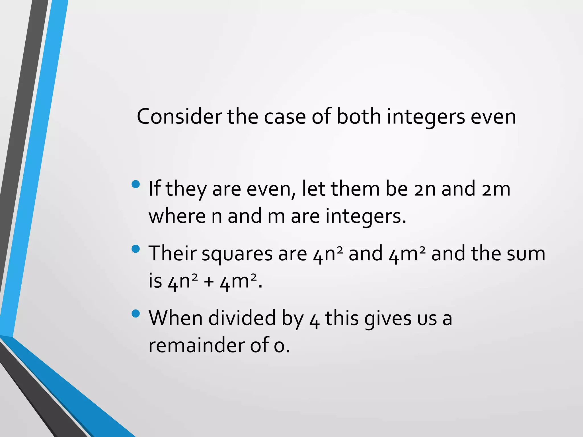 Consider the case of both integers even
• If they are even, let them be 2n and 2m
where n and m are integers.
• Their squares are 4n2 and 4m2 and the sum
is 4n2 + 4m2.
• When divided by 4 this gives us a
remainder of 0.
 