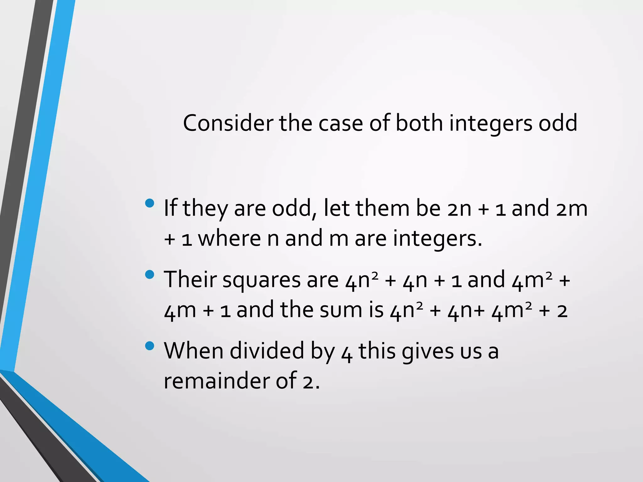 Consider the case of both integers odd
• If they are odd, let them be 2n + 1 and 2m
+ 1 where n and m are integers.
• Their squares are 4n2 + 4n + 1 and 4m2 +
4m + 1 and the sum is 4n2 + 4n+ 4m2 + 2
• When divided by 4 this gives us a
remainder of 2.
 