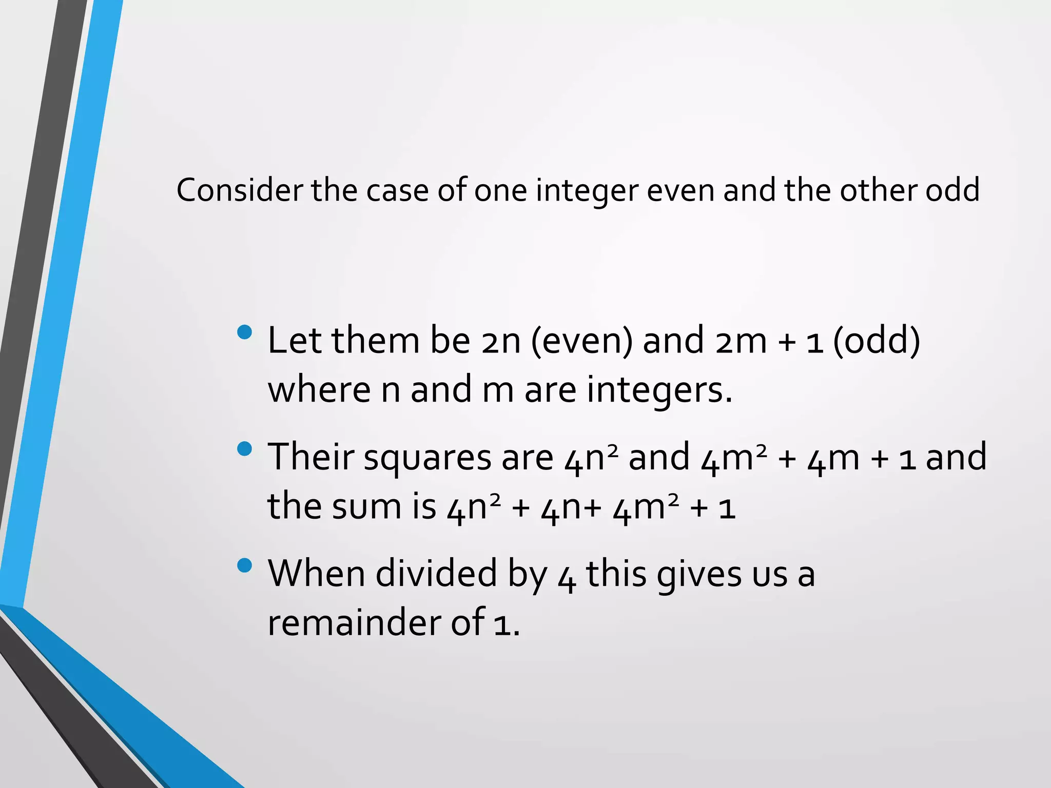 Consider the case of one integer even and the other odd
• Let them be 2n (even) and 2m + 1 (odd)
where n and m are integers.
• Their squares are 4n2 and 4m2 + 4m + 1 and
the sum is 4n2 + 4n+ 4m2 + 1
• When divided by 4 this gives us a
remainder of 1.
 