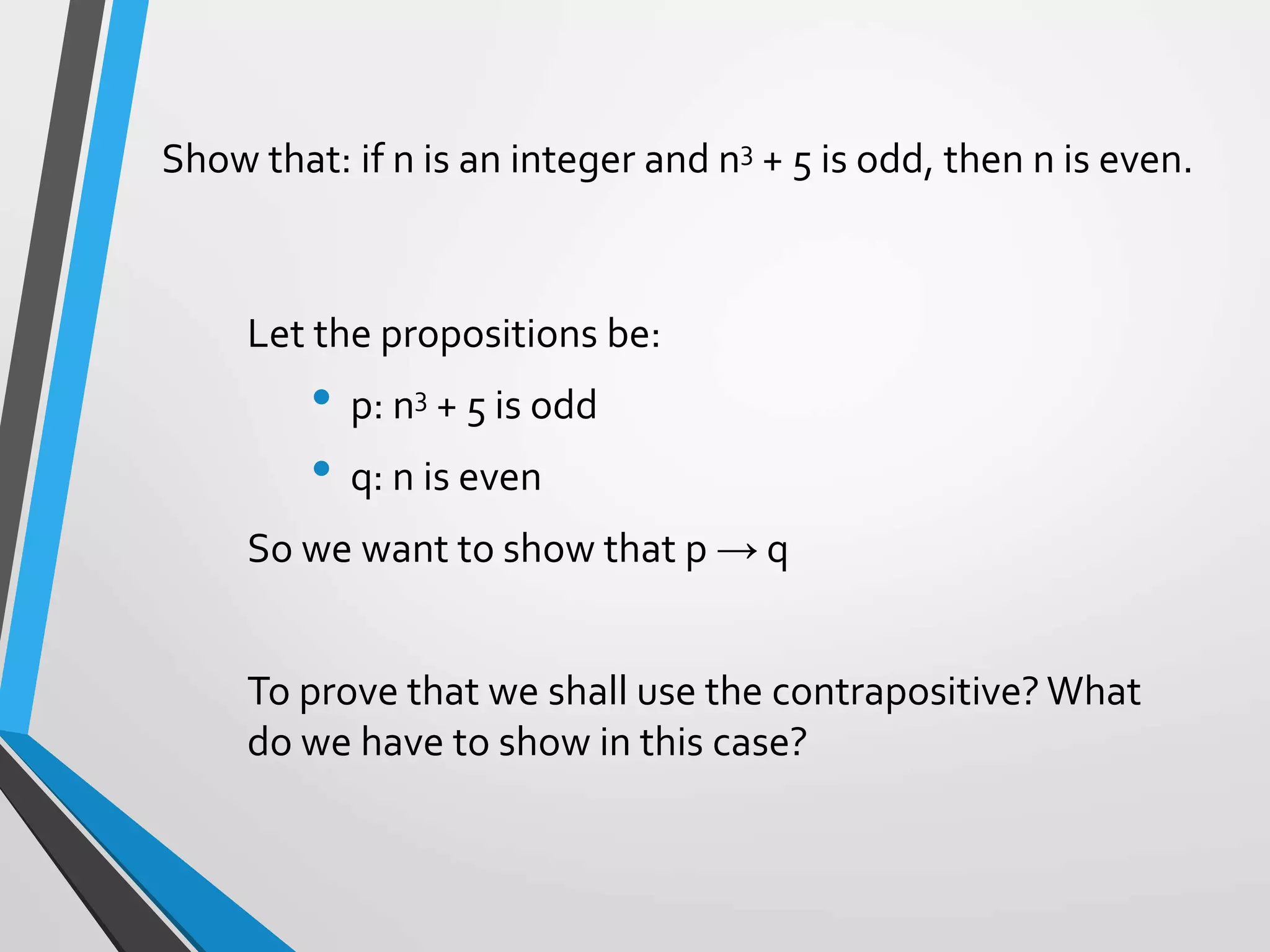 Show that: if n is an integer and n3 + 5 is odd, then n is even.
Let the propositions be:
• p: n3 + 5 is odd
• q: n is even
So we want to show that p → q
To prove that we shall use the contrapositive? What
do we have to show in this case?
 