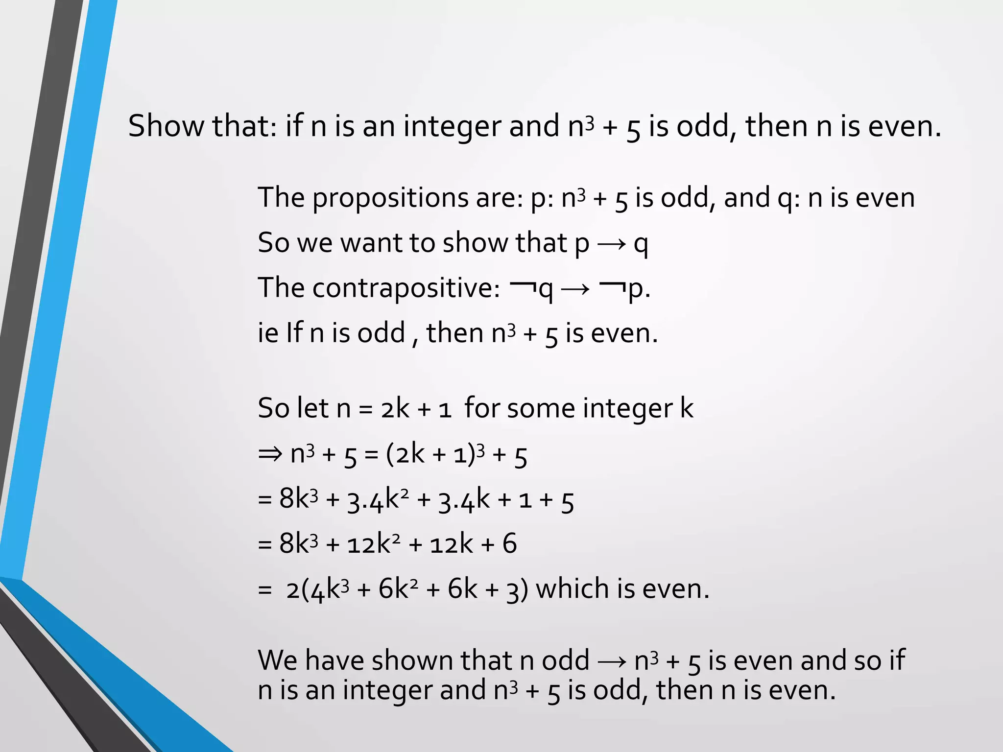 The propositions are: p: n3 + 5 is odd, and q: n is even
So we want to show that p → q
The contrapositive: ￢q → ￢p.
ie If n is odd , then n3 + 5 is even.
So let n = 2k + 1 for some integer k
⇒ n3 + 5 = (2k + 1)3 + 5
= 8k3 + 3.4k2 + 3.4k + 1 + 5
= 8k3 + 12k2 + 12k + 6
= 2(4k3 + 6k2 + 6k + 3) which is even.
We have shown that n odd → n3 + 5 is even and so if
n is an integer and n3 + 5 is odd, then n is even.
Show that: if n is an integer and n3 + 5 is odd, then n is even.
 