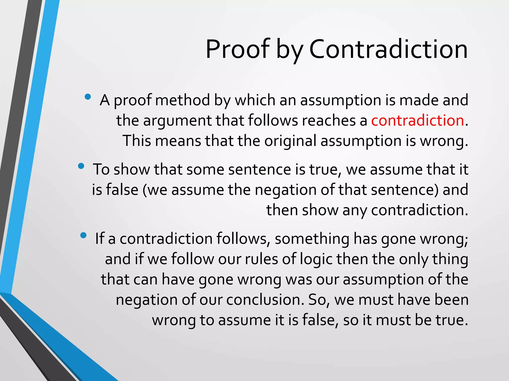 Proof by Contradiction
• A proof method by which an assumption is made and
the argument that follows reaches a contradiction.
This means that the original assumption is wrong.
• To show that some sentence is true, we assume that it
is false (we assume the negation of that sentence) and
then show any contradiction.
• If a contradiction follows, something has gone wrong;
and if we follow our rules of logic then the only thing
that can have gone wrong was our assumption of the
negation of our conclusion. So, we must have been
wrong to assume it is false, so it must be true.
 