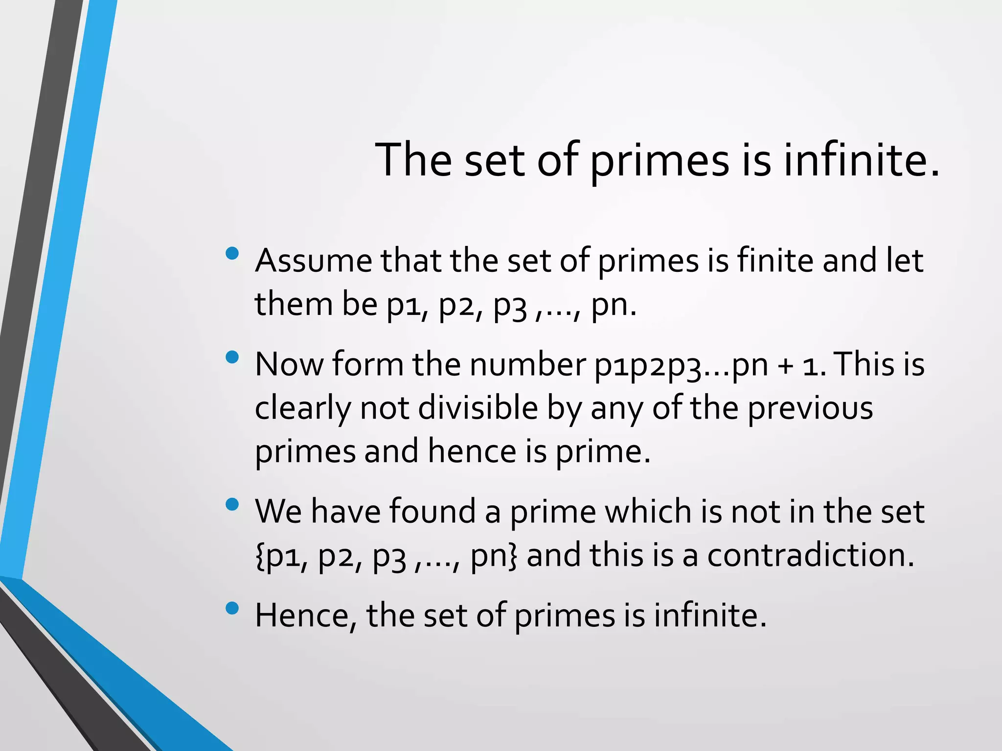 The set of primes is infinite.
• Assume that the set of primes is finite and let
them be p1, p2, p3 ,…, pn.
• Now form the number p1p2p3…pn + 1.This is
clearly not divisible by any of the previous
primes and hence is prime.
• We have found a prime which is not in the set
{p1, p2, p3 ,…, pn} and this is a contradiction.
• Hence, the set of primes is infinite.
 