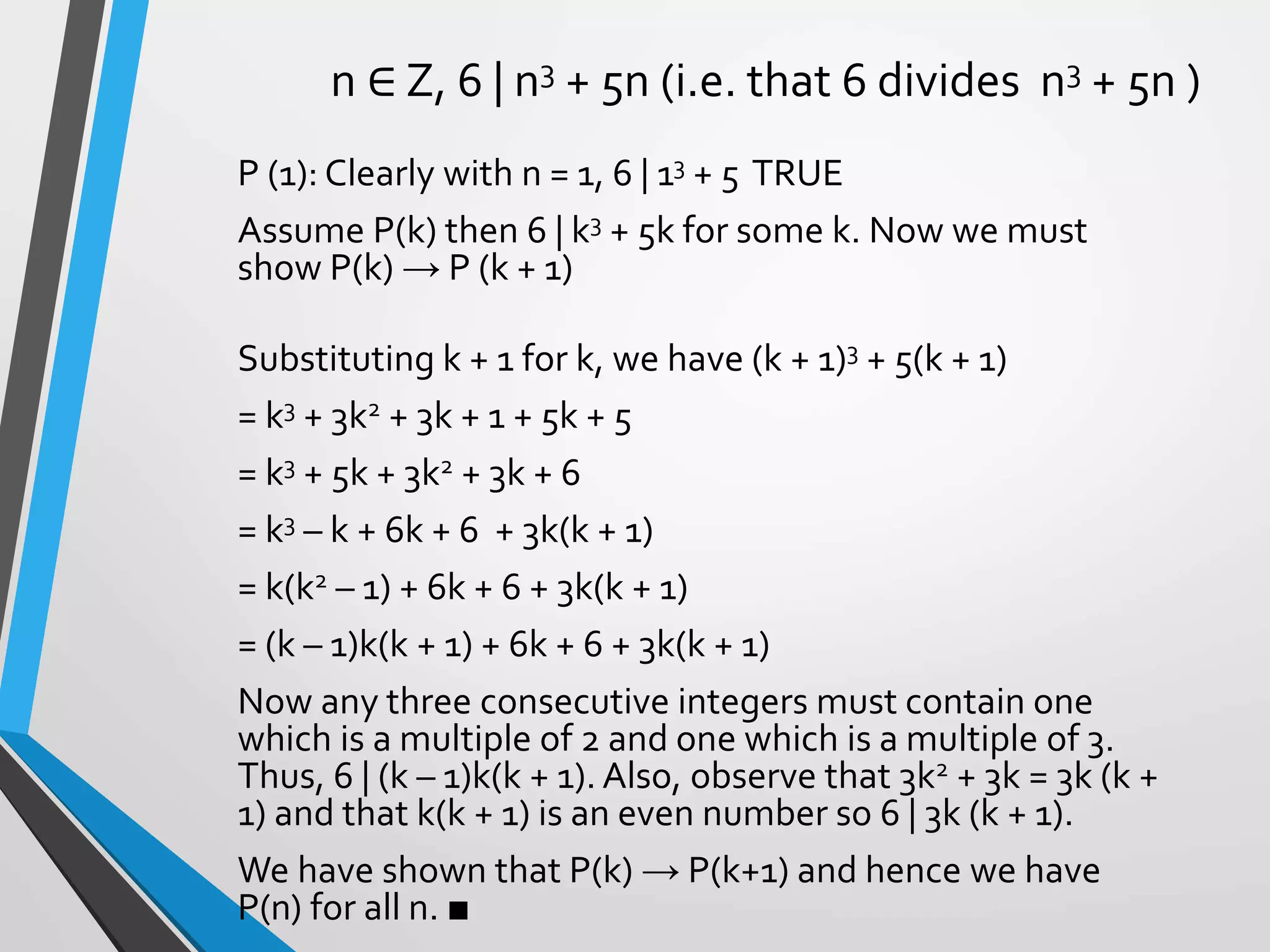 n ∈ Z, 6 | n3 + 5n (i.e. that 6 divides n3 + 5n )
P (1): Clearly with n = 1, 6 | 13 + 5 TRUE
Assume P(k) then 6 | k3 + 5k for some k. Now we must
show P(k) → P (k + 1)
Substituting k + 1 for k, we have (k + 1)3 + 5(k + 1)
= k3 + 3k2 + 3k + 1 + 5k + 5
= k3 + 5k + 3k2 + 3k + 6
= k3 – k + 6k + 6 + 3k(k + 1)
= k(k2 – 1) + 6k + 6 + 3k(k + 1)
= (k – 1)k(k + 1) + 6k + 6 + 3k(k + 1)
Now any three consecutive integers must contain one
which is a multiple of 2 and one which is a multiple of 3.
Thus, 6 | (k – 1)k(k + 1). Also, observe that 3k2 + 3k = 3k (k +
1) and that k(k + 1) is an even number so 6 | 3k (k + 1).
We have shown that P(k) → P(k+1) and hence we have
P(n) for all n. ■
 
