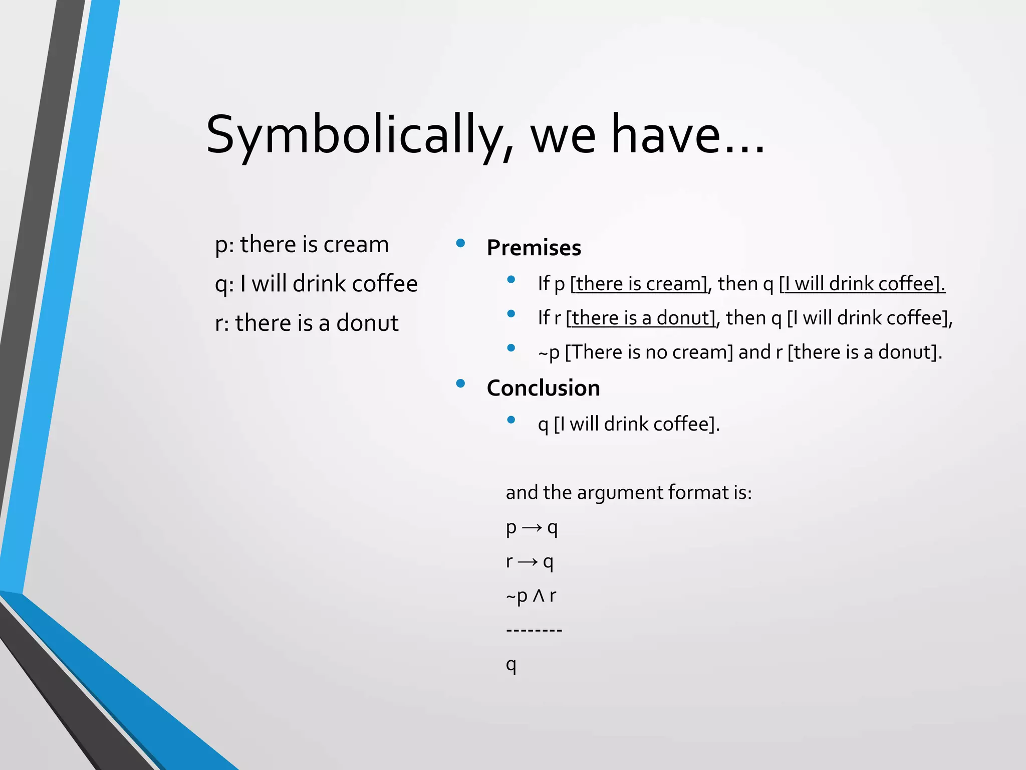 Symbolically, we have…
• Premises
• If p [there is cream], then q [I will drink coffee].
• If r [there is a donut], then q [I will drink coffee],
• ~p [There is no cream] and r [there is a donut].
• Conclusion
• q [I will drink coffee].
and the argument format is:
p → q
r → q
~p ∧ r
--------
q
p: there is cream
q: I will drink coffee
r: there is a donut
 