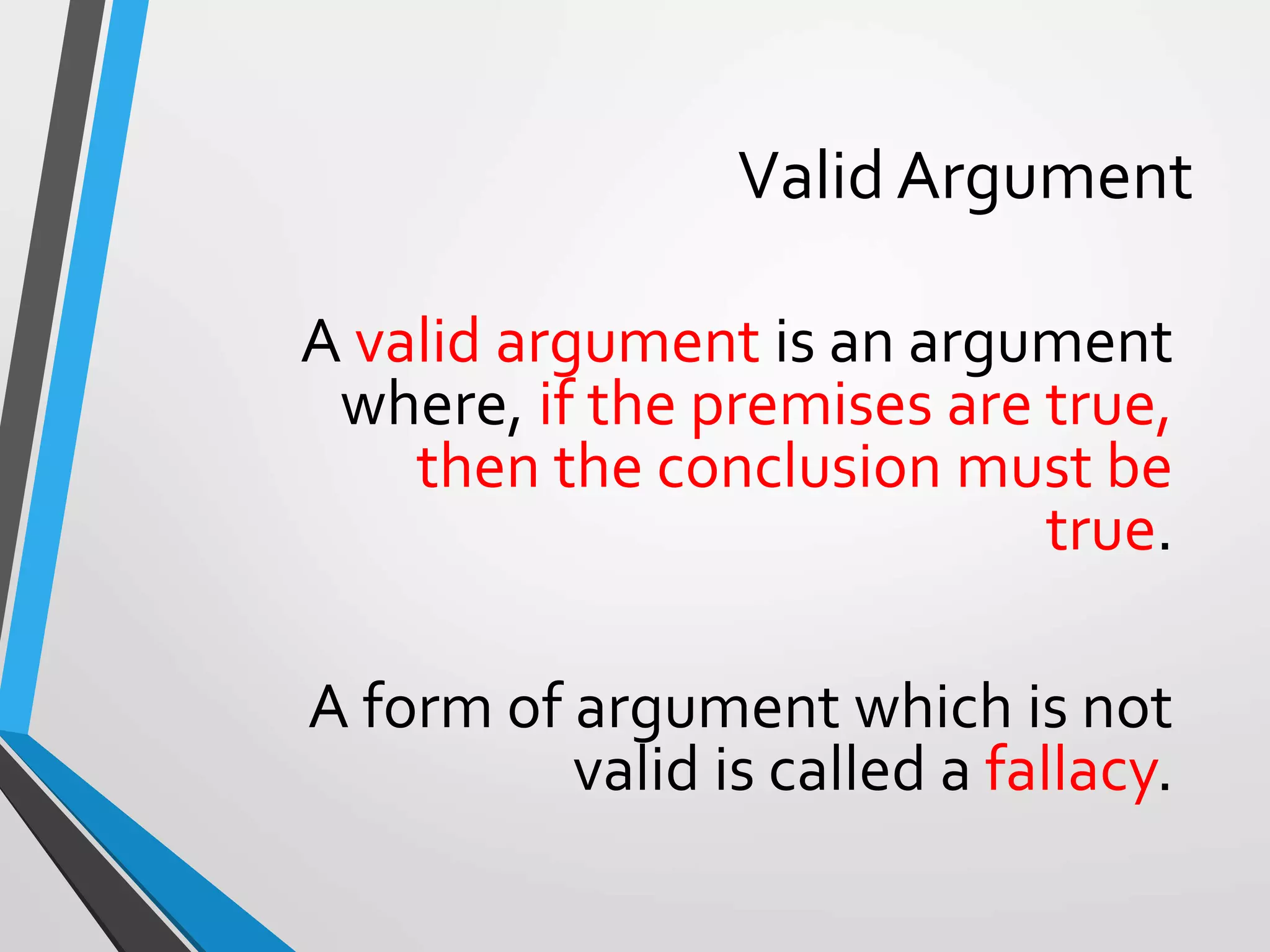 Valid Argument
A valid argument is an argument
where, if the premises are true,
then the conclusion must be
true.
A form of argument which is not
valid is called a fallacy.
 