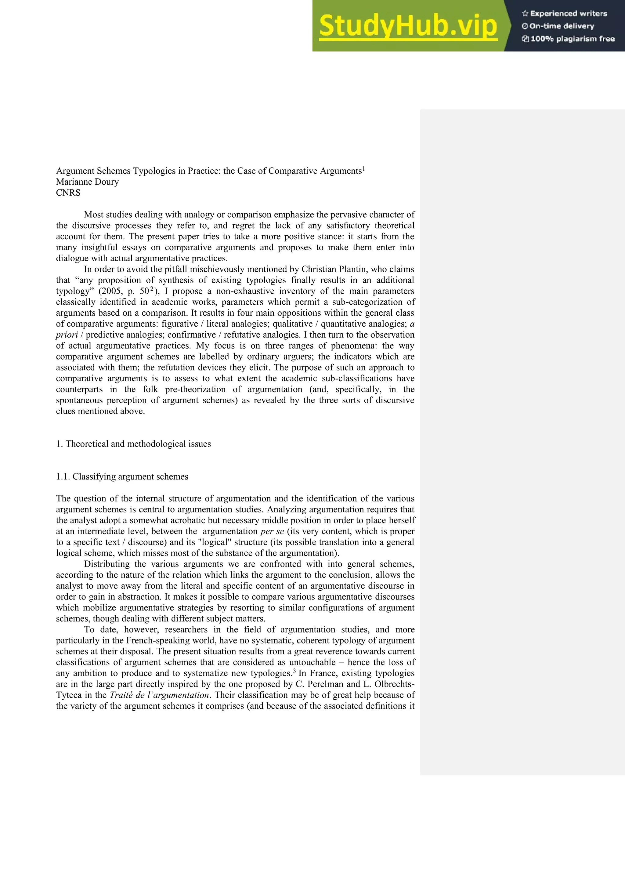 Argument Schemes Typologies in Practice: the Case of Comparative Arguments1
Marianne Doury
CNRS
Most studies dealing with analogy or comparison emphasize the pervasive character of
the discursive processes they refer to, and regret the lack of any satisfactory theoretical
account for them. The present paper tries to take a more positive stance: it starts from the
many insightful essays on comparative arguments and proposes to make them enter into
dialogue with actual argumentative practices.
In order to avoid the pitfall mischievously mentioned by Christian Plantin, who claims
that “any proposition of synthesis of existing typologies finally results in an additional
typology” (2005, p. 502), I propose a non-exhaustive inventory of the main parameters
classically identified in academic works, parameters which permit a sub-categorization of
arguments based on a comparison. It results in four main oppositions within the general class
of comparative arguments: figurative / literal analogies; qualitative / quantitative analogies; a
priori / predictive analogies; confirmative / refutative analogies. I then turn to the observation
of actual argumentative practices. My focus is on three ranges of phenomena: the way
comparative argument schemes are labelled by ordinary arguers; the indicators which are
associated with them; the refutation devices they elicit. The purpose of such an approach to
comparative arguments is to assess to what extent the academic sub-classifications have
counterparts in the folk pre-theorization of argumentation (and, specifically, in the
spontaneous perception of argument schemes) as revealed by the three sorts of discursive
clues mentioned above.
1. Theoretical and methodological issues
1.1. Classifying argument schemes
The question of the internal structure of argumentation and the identification of the various
argument schemes is central to argumentation studies. Analyzing argumentation requires that
the analyst adopt a somewhat acrobatic but necessary middle position in order to place herself
at an intermediate level, between the argumentation per se (its very content, which is proper
to a specific text / discourse) and its "logical" structure (its possible translation into a general
logical scheme, which misses most of the substance of the argumentation).
Distributing the various arguments we are confronted with into general schemes,
according to the nature of the relation which links the argument to the conclusion, allows the
analyst to move away from the literal and specific content of an argumentative discourse in
order to gain in abstraction. It makes it possible to compare various argumentative discourses
which mobilize argumentative strategies by resorting to similar configurations of argument
schemes, though dealing with different subject matters.
To date, however, researchers in the field of argumentation studies, and more
particularly in the French-speaking world, have no systematic, coherent typology of argument
schemes at their disposal. The present situation results from a great reverence towards current
classifications of argument schemes that are considered as untouchable – hence the loss of
any ambition to produce and to systematize new typologies.3 In France, existing typologies
are in the large part directly inspired by the one proposed by C. Perelman and L. Olbrechts-
Tyteca in the Traité de l’argumentation. Their classification may be of great help because of
the variety of the argument schemes it comprises (and because of the associated definitions it
 