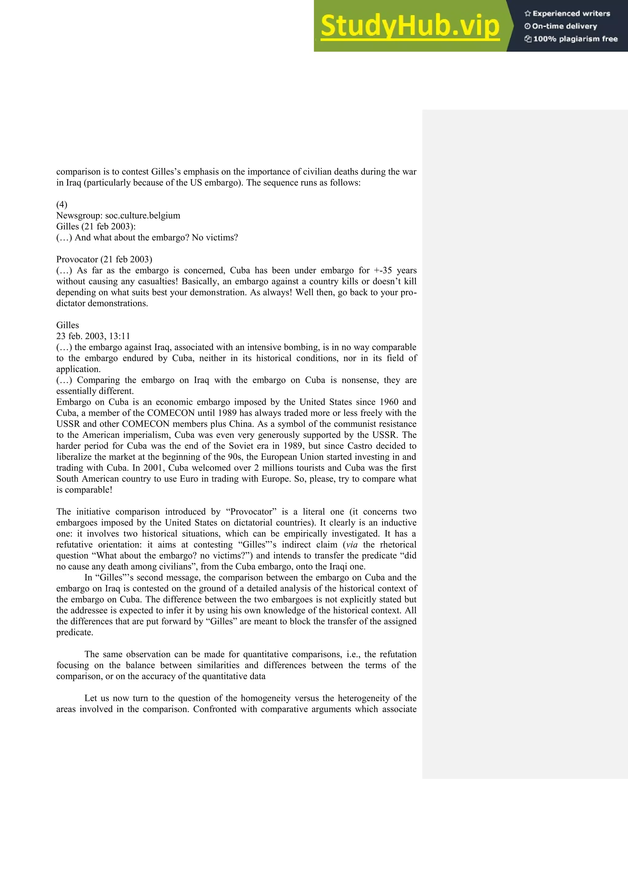 comparison is to contest Gilles’s emphasis on the importance of civilian deaths during the war
in Iraq (particularly because of the US embargo). The sequence runs as follows:
(4)
Newsgroup: soc.culture.belgium
Gilles (21 feb 2003):
(…) And what about the embargo? No victims?
Provocator (21 feb 2003)
(…) As far as the embargo is concerned, Cuba has been under embargo for +-35 years
without causing any casualties! Basically, an embargo against a country kills or doesn’t kill
depending on what suits best your demonstration. As always! Well then, go back to your pro-
dictator demonstrations.
Gilles
23 feb. 2003, 13:11
(…) the embargo against Iraq, associated with an intensive bombing, is in no way comparable
to the embargo endured by Cuba, neither in its historical conditions, nor in its field of
application.
(…) Comparing the embargo on Iraq with the embargo on Cuba is nonsense, they are
essentially different.
Embargo on Cuba is an economic embargo imposed by the United States since 1960 and
Cuba, a member of the COMECON until 1989 has always traded more or less freely with the
USSR and other COMECON members plus China. As a symbol of the communist resistance
to the American imperialism, Cuba was even very generously supported by the USSR. The
harder period for Cuba was the end of the Soviet era in 1989, but since Castro decided to
liberalize the market at the beginning of the 90s, the European Union started investing in and
trading with Cuba. In 2001, Cuba welcomed over 2 millions tourists and Cuba was the first
South American country to use Euro in trading with Europe. So, please, try to compare what
is comparable!
The initiative comparison introduced by “Provocator” is a literal one (it concerns two
embargoes imposed by the United States on dictatorial countries). It clearly is an inductive
one: it involves two historical situations, which can be empirically investigated. It has a
refutative orientation: it aims at contesting “Gilles”’s indirect claim (via the rhetorical
question “What about the embargo? no victims?”) and intends to transfer the predicate “did
no cause any death among civilians”, from the Cuba embargo, onto the Iraqi one.
In “Gilles”’s second message, the comparison between the embargo on Cuba and the
embargo on Iraq is contested on the ground of a detailed analysis of the historical context of
the embargo on Cuba. The difference between the two embargoes is not explicitly stated but
the addressee is expected to infer it by using his own knowledge of the historical context. All
the differences that are put forward by “Gilles” are meant to block the transfer of the assigned
predicate.
The same observation can be made for quantitative comparisons, i.e., the refutation
focusing on the balance between similarities and differences between the terms of the
comparison, or on the accuracy of the quantitative data
Let us now turn to the question of the homogeneity versus the heterogeneity of the
areas involved in the comparison. Confronted with comparative arguments which associate
 